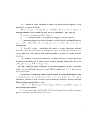 V – a abertura de crédito suplementar ou especial sem prévia autorização legislativa e sem
indicação dos recursos correspondentes;
VI- a transposição, o remanejamento ou a transferência de recursos de uma categoria de
programação para outra, ou de um órgão para outro, sem prévia autorização da Câmara Municipal;
VII - a concessão ou utilização de créditos ilimitados;
VIII

- a instituição de fundo de qualquer natureza sem prévia autorização legislativa.

§ 1º - Nenhum investimento, cuja execução ultrapasse o exercício financeiro, poderá ser iniciado sem
prévia inclusão no Plano Plurianual ou sem Lei que autorize a inclusão, sob pena de crime de
responsabilidade.
§ 2º - Os créditos especiais e extraordinários terão vigência no exercício financeiro em que foram
autorizados, salvo se o ato de autorização for promulgado nos últimos quatro meses daquele exercício, caso
em que, reaberto nos limites dos seus saldos, serão incorporados ao orçamento do exercício financeiro
subseqüente.
§ 3º - A abertura de crédito extraordinário somente será admitida para atender às despesas imprevistas
e urgentes, como as decorrentes de guerra, comoção interna ou calamidade pública, observado, no que
couber, o disposto no Art. 62 da Constituição Federal.
Art. 125 - A despesa com pessoal ativo e inativo do Município não ultrapassará os limites estabelecidos
em Lei Complementar Federal, nos termos do artigo 169 da Constituição Federal e Art. 38 das respectivas
disposições transitórias.
Parágrafo Único: A concessão de qualquer vantagem, aumento de remuneração, a criação de cargos
ou alteração da estrutura de carreira bem como a admissão de pessoal a qualquer título, pelos órgãos e
entidades de administração direta ou indireta, inclusive Fundações instituídas e mantidas pelo Poder
Público Municipal, somente poderão ser feitas:
I - se houver prévia dotação orçamentária suficiente para atender às projeções de despesas de pessoal
e aos acréscimos dela decorrentes;
II - se houver autorização específica na Lei de Diretrizes Orçamentárias, ressalvadas as empresas
públicas de sociedade de economia mista, quando existir.

57

 