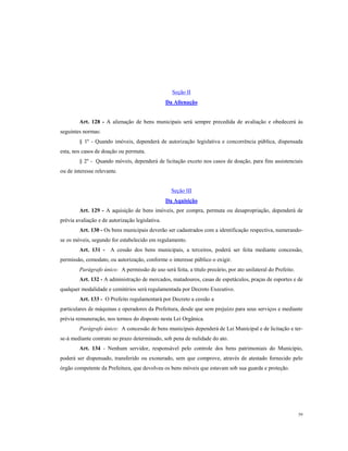 Seção II
Da Alienação

Art. 128 - A alienação de bens municipais será sempre precedida de avaliação e obedecerá às
seguintes normas:
§ 1º - Quando imóveis, dependerá de autorização legislativa e concorrência pública, dispensada
esta, nos casos de doação ou permuta.
§ 2º - Quando móveis, dependerá de licitação exceto nos casos de doação, para fins assistenciais
ou de interesse relevante.

Seção III
Da Aquisição
Art. 129 - A aquisição de bens imóveis, por compra, permuta ou desapropriação, dependerá de
prévia avaliação e de autorização legislativa.
Art. 130 - Os bens municipais deverão ser cadastrados com a identificação respectiva, numerandose os móveis, segundo for estabelecido em regulamento.
Art. 131 - A cessão dos bens municipais, a terceiros, poderá ser feita mediante concessão,
permissão, comodato, ou autorização, conforme o interesse público o exigir.
Parágrafo único: A permissão de uso será feita, a titulo precário, por ato unilateral do Prefeito.
Art. 132 - A administração de mercados, matadouros, casas de espetáculos, praças de esportes e de
qualquer modalidade e cemitérios será regulamentada por Decreto Executivo.
Art. 133 - O Prefeito regulamentará por Decreto a cessão a
particulares de máquinas e operadores da Prefeitura, desde que sem prejuízo para seus serviços e mediante
prévia remuneração, nos termos do disposto nesta Lei Orgânica.
Parágrafo único: A concessão de bens municipais dependerá de Lei Municipal e de licitação e terse-á mediante contrato no prazo determinado, sob pena de nulidade do ato.
Art. 134 - Nenhum servidor, responsável pelo controle dos bens patrimoniais do Município,
poderá ser dispensado, transferido ou exonerado, sem que comprove, através de atestado fornecido pelo
órgão competente da Prefeitura, que devolveu os bens móveis que estavam sob sua guarda e proteção.

59

 