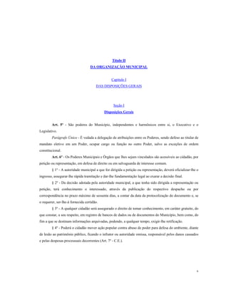 Título II
DA ORGANIZAÇÃO MUNICIPAL

Capítulo I
DAS DISPOSIÇÕES GERAIS

Seção I
Disposições Gerais

Art. 5º - São poderes do Município, independentes e harmônicos entre si, o Executivo e o
Legislativo.
Parágrafo Único - É vedada a delegação de atribuições entre os Poderes, sendo defeso ao titular de
mandato eletivo em um Poder, ocupar cargo ou função no outro Poder, salvo as exceções de ordem
constitucional.
Art. 6º - Os Poderes Municipais e Órgãos que lhes sejam vinculados são acessíveis ao cidadão, por
petição ou representação, em defesa de direito ou em salvaguarda de interesse comum.
§ 1º - A autoridade municipal a que for dirigida a petição ou representação, deverá oficializar-lhe o
ingresso, assegurar-lhe rápida tramitação e dar-lhe fundamentação legal ao exarar a decisão final.
§ 2º - Da decisão adotada pela autoridade municipal, a que tenha sido dirigida a representação ou
petição, terá conhecimento o interessado, através da publicação do respectivo despacho ou por
correspondência no prazo máximo de sessenta dias, a contar da data da protocolização do documento e, se
o requerer, ser-lhe-á fornecida certidão.
§ 3º - A qualquer cidadão será assegurado o direito de tomar conhecimento, em caráter gratuito, do
que constar, a seu respeito, em registro de bancos de dados ou de documentos do Município, bem como, do
fim a que se destinam informações arquivadas, podendo, a qualquer tempo, exigir-lhe retificação.
§ 4º - Poderá o cidadão mover ação popular contra abuso de poder para defesa do ambiente, diante
de lesão ao patrimônio público, ficando o infrator ou autoridade omissa, responsável pelos danos causados
e pelas despesas processuais decorrentes (Art. 7º - C.E.).

6

 