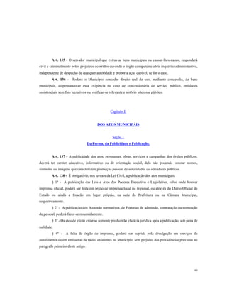 Art. 135 - O servidor municipal que extraviar bens municipais ou causar-lhes danos, responderá
civil e criminalmente pelos prejuízos ocorridos devendo o órgão competente abrir inquérito administrativo,
independente de despacho de qualquer autoridade e propor a ação cabível, se for o caso.
Art. 136 -

Poderá o Município conceder direito real de uso, mediante concessão, de bens

municipais, dispensando-se essa exigência no caso de concessionária de serviço público, entidades
assistenciais sem fins lucrativos ou verificar-se relevante e notório interesse público.

Capítulo II

DOS ATOS MUNICIPAIS

Seção 1
Da Forma, da Publicidade e Publicação.

Art. 137 - A publicidade dos atos, programas, obras, serviços e campanhas dos órgãos públicos,
deverá ter caráter educativo, informativo ou de orientação social, dela não podendo constar nomes,
símbolos ou imagens que caracterizem promoção pessoal de autoridades ou servidores públicos.
Art. 138 - Ë obrigatório, nos termos da Lei Civil, a publicação dos atos municipais.
§ 1º - A publicação das Leis e Atos dos Poderes Executivo e Legislativo, salvo onde houver
imprensa oficial, poderá ser feita em órgão de imprensa local ou regional, ou através do Diário Oficial do
Estado ou ainda a fixação em lugar próprio, na sede da Prefeitura ou na Câmara Municipal,
respectivamente.
§ 2º - A publicação dos Atos não normativos, de Portarias de admissão, contratação ou nomeação
de pessoal, poderá fazer-se resumidamente.
§ 3º - Os atos de efeito externo somente produzirão eficácia jurídica após a publicação, sob pena de
nulidade.
§ 4º -

A falta de órgão de imprensa, poderá ser suprida pela divulgação em serviços de

autofalantes ou em emissoras de rádio, existentes no Município, sem prejuízo das providências previstas no
parágrafo primeiro deste artigo.

60

 