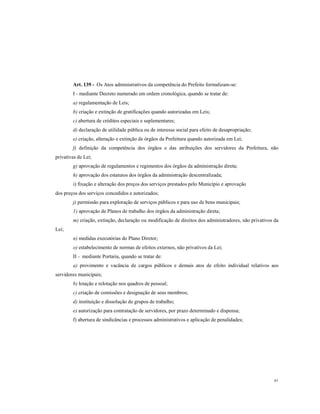 Art. 139 - Os Atos administrativos da competência do Prefeito formalizam-se:
I - mediante Decreto numerado em ordem cronológica, quando se tratar de:
a) regulamentação de Leis;
b) criação e extinção de gratificações quando autorizadas em Leis;
c) abertura de créditos especiais e suplementares;
d) declaração de utilidade pública ou de interesse social para efeito de desapropriação;
e) criação, alteração e extinção de órgãos da Prefeitura quando autorizada em Lei;
f) definição da competência dos órgãos e das atribuições dos servidores da Prefeitura, não
privativas de Lei;
g) aprovação de regulamentos e regimentos dos órgãos da administração direta;
h) aprovação dos estatutos dos órgãos da administração descentralizada;
i) fixação e alteração dos preços dos serviços prestados pelo Município e aprovação
dos preços dos serviços concedidos e autorizados;
j) permissão para exploração de serviços públicos e para uso de bens municipais;
1) aprovação de Planos de trabalho dos órgãos da administração direta;
m) criação, extinção, declaração ou modificação de direitos dos administradores, não privativos da
Lei;
n) medidas executórias do Plano Diretor;
o) estabelecimento de normas de efeitos externos, não privativos da Lei;
II - mediante Portaria, quando se tratar de:
a) provimento e vacância de cargos públicos e demais atos de efeito individual relativos aos
servidores municipais;
b) lotação e relotação nos quadros de pessoal;
c) criação de comissões e designação de seus membros;
d) instituição e dissolução de grupos de trabalho;
e) autorização para contratação de servidores, por prazo determinado e dispensa;
f) abertura de sindicâncias e processos administrativos e aplicação de penalidades;

61

 