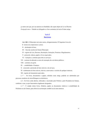 g) outros atos que, por sua natureza ou finalidade, não sejam objeto de Lei ou Decreto.
Parágrafo único: Poderão ser delegados os Atos constantes do inciso lI deste artigo.

Seção II
Dos Livros

Art. 140 - O Município terá entre outros, obrigatoriamente, 05 Seguintes livros de:
I - termos de compromisso e posse;
II - declaração de bens;
III - Atas das sessões da Câmara Municipal;
IV - registro de Leis, Decretos, Resoluções, Instruções, Portarias e Regulamentos;
V - protocolo, índices, papéis e livros arquivados;
VI - licitações e contratos para obra ou serviços;
VII - contrato de admissão ou atos de nomeação dos servidores públicos;
VIII - contratos em geral;
IX - contabilidade e Finanças;
X - concessão e permissão de bens imóveis e de serviços;
Xl - tombamento de bens móveis, imóveis, semoventes e veículos de qualquer natureza;
XII - registro de Ioteamentos aprovados.
§ 1º -

Os livros, documentos e papéis, referidos neste artigo, poderão ser substituídos por

processos modernos de microfilmagem ou eletrônicos;
§ 2 - Os livros serão abertos, rubricados e encerrados pelo Prefeito e pelo Presidente da Câmara,
conforme o caso, ou por funcionários legalmente designados.
§ 1º - É vedado retirar livros, fichários, papéis ou documentos relativos à contabilidade da
Prefeitura ou da Câmara, para efeito de escrituração contábil ou de outra natureza.

62

 