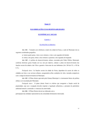 Título VI

DAS OBRIGAÇÕES E DAS RESPONSABILIDADES

ECONÔMICAS E SOCIAIS

Capítulo 1

DA POLÍTICA URBANA

Art. 141 - Tomando com referência a matriz da cidade de Ocara, a sede do Município tem as
seguintes coordenadas geográfica.
a) menos quatro graus, vinte e nove minutos e vinte e sete segundos de latitude;
b) trinta e oito graus, trinta e cinco minutos e quarenta e oito segundos de longitude.
Art. 142 - A política de desenvolvimento urbano, executada pelo Poder Público Municipal,
conforme diretrizes gerais fixadas em Lei, tem por objetivo, ordenar o plano de desenvolvimento das
funções sociais da cidade e das Vilas e garantir o bem-estar de seus habitantes (Art. 288 da C.E. e 182 da
C.F.).
Parágrafo único: As funções sociais da cidade de Ocara, dependem do acesso de todos os
cidadãos aos bens e aos serviços urbanos, assegurando-se-lhes condições de vida e moradia compatíveis
com o estágio de desenvolvimento do Município.
Art. 143 - O Plano diretor aprovado pela Câmara Municipal é o instrumento básico da política
urbana a ser executada pelo Município.
Parágrafo único:

O plano diretor fixará os critérios que assegurem a função social da

propriedade, cujo uso e ocupação deverão respeitar a legislação urbanística, a proteção do patrimônio
ambiental natural e construído e o interesse da coletividade.
Art. 144 - O Plano Diretor deverá ser elaborado com a
participação das entidades representativas da comunidade diretamente interessada.

63

 