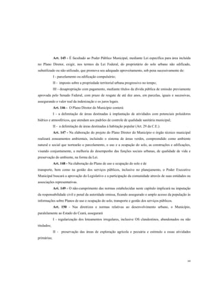 Art. 145 - É facultado ao Poder Público Municipal, mediante Lei específica para área incluída
no Plano Diretor, exigir, nos termos da Lei Federal, do proprietário do solo urbano não edificado,
subutilizado ou não utilizado, que promova seu adequado aproveitamento, sob pena sucessivamente de:
I - parcelamento ou edificação compulsório;
II - imposto sobre a propriedade territorial urbana progressivo no tempo;
III - desapropriação com pagamento, mediante títulos da dívida pública de emissão previamente
aprovada pelo Senado Federal, com prazo de resgate de até dez anos, em parcelas, iguais e sucessivas,
assegurando o valor real da indenização e os juros legais.
Art. 146 - O Plano Diretor do Município conterá:
I - a delimitação de áreas destinadas à implantação de atividades com potenciais poluidores
hídrico e atmosféricos, que atendam aos padrões de controle de qualidade sanitária municipal;
II - a delimitação de áreas destinadas à habitação popular (Art. 29 da C.E.).
Art. 147 - Na elaboração do projeto do Plano Diretor do Município o órgão técnico municipal
realizará zoneamentos ambientais, incluindo o sistema de áreas verdes, compreendido como ambiente
natural e social que nortearão o parcelamento, o uso e a ocupação do solo, as construções e edificações,
visando conjuntamente, a melhoria do desempenho das funções sociais urbanas, de qualidade de vida e
preservação do ambiente, na forma da Lei.
Art. 148 - Na elaboração do Plano de uso e ocupação do solo e de
transporte, bem como na gestão dos serviços públicos, inclusive no planejamento, o Poder Executivo
Municipal buscará a aprovação do Legislativo e a participação da comunidade através de suas entidades ou
associações representativas.
Art. 149 - O não-cumprimento das normas estabelecidas neste capítulo implicará na imputação
da responsabilidade civil e penal da autoridade omissa, ficando assegurado o amplo acesso da população às
informações sobre Planos de uso e ocupação do solo, transporte e gestão dos serviços públicos.
Art. 150 - Nas diretrizes e normas relativas ao desenvolvimento urbano, o Município,
paralelamente ao Estado do Ceará, assegurará
I - regularização dos loteamentos irregulares, inclusive OS clandestinos, abandonados ou não
titulados;
II - preservação das áreas de exploração agrícola e pecuária e estimulo a essas atividades
primárias;

64

 