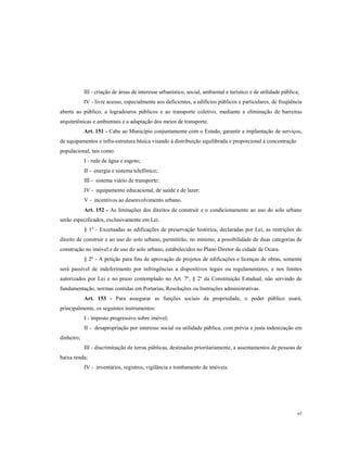 III - criação de áreas de interesse urbanístico, social, ambiental e turístico e de utilidade pública;
IV - livre acesso, especialmente aos deficientes, a edifícios públicos e particulares, de freqüência
aberta ao público, a logradouros públicos e ao transporte coletivo, mediante a eliminação de barreiras
arquitetônicas e ambientais e a adaptação dos meios de transporte.
Art. 151 - Cabe ao Município conjuntamente com o Estado, garantir a implantação de serviços,
de equipamentos e infra-estrutura básica visando à distribuição equilibrada e proporcional à concentração
populacional, tais como:
I - rede de água e esgoto;
II - energia e sistema telefônico;
III - sistema viário de transporte;
IV - equipamento educacional, de saúde e de lazer;
V - incentivos ao desenvolvimento urbano.
Art. 152 - As limitações dos direitos de construir e o condicionamento ao uso do solo urbano
serão especificados, exclusivamente em Lei.
§ 1º - Excetuadas as edificações de preservação histórica, declaradas por Lei, as restrições do
direito de construir e ao uso do solo urbano, permitirão, no mínimo, a possibilidade de duas categorias de
construção no imóvel e de uso do solo urbano, estabelecidos no Plano Diretor da cidade de Ocara.
§ 2º - A petição para fins de aprovação de projetos de edificações e licenças de obras, somente
será passível de indeferimento por infringências a dispositivos legais ou regulamentares, e nos limites
autorizados por Lei e no prazo contemplado no Art. 7º, § 2º da Constituição Estadual, não servindo de
fundamentação, normas contidas em Portarias, Resoluções ou Instruções administrativas.
Art. 153 - Para assegurar as funções sociais da propriedade, o poder público usará,
principalmente, os seguintes instrumentos:
I - imposto progressivo sobre imóvel;
II - desapropriação por interesse social ou utilidade pública, com prévia e justa indenização em
dinheiro;
III - discriminação de terras públicas, destinadas prioritariamente, a assentamentos de pessoas de
baixa renda;
IV - inventários, registros, vigilância e tombamento de imóveis.

65

 