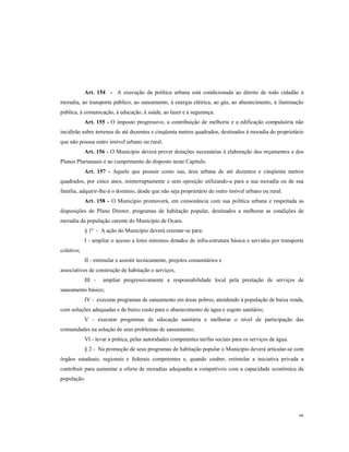 Art. 154 - A execução da política urbana está condicionada ao direito de todo cidadão à
moradia, ao transporte público, ao saneamento, à energia elétrica, ao gás, ao abastecimento, à iluminação
pública, à comunicação, à educação, à saúde, ao lazer e à segurança.
Art. 155 - O imposto progressivo, a contribuição de melhoria e a edificação compulsória não
incidirão sobre terrenos de até duzentos e cinqüenta metros quadrados, destinados à moradia do proprietário
que não possua outro imóvel urbano ou rural.
Art. 156 - O Município deverá prever dotações necessárias à elaboração dos orçamentos e dos
Planos Plurianuais e ao cumprimento do disposto neste Capítulo.
Art. 157 - Aquele que possuir como sua, área urbana de até duzentos e cinqüenta metros
quadrados, por cinco anos, ininterruptamente e sem oposição utilizando-a para a sua moradia ou de sua
família, adquirir-lhe-á o domínio, desde que não seja proprietário de outro imóvel urbano ou rural.
Art. 158 - O Município promoverá, em consonância com sua política urbana e respeitada as
disposições do Plano Diretor, programas de habitação popular, destinados a melhorar as condições de
moradia da população carente do Município de Ocara.
§ 1º - A ação do Município deverá orientar-se para:
I - ampliar o acesso a lotes mínimos dotados de infra-estrutura básica e servidos por transporte
coletivo;
II - estimular e assistir tecnicamente, projetos comunitários e
associativos de construção de habitação e serviços;
III -

ampliar progressivamente a responsabilidade local pela prestação de serviços de

saneamento básico;
IV - executar programas de saneamento em áreas pobres, atendendo à população de baixa renda,
com soluções adequadas e de baixo custo para o abastecimento de água e esgoto sanitário;
V - executar programas de educação sanitária e melhorar o nível de participação das
comunidades na solução de seus problemas de saneamento;
VI - levar a prática, pelas autoridades competentes tarifas sociais para os serviços de água.
§ 2 - Na promoção de seus programas de habitação popular o Município deverá articular-se com
órgãos estaduais, regionais e federais competentes e, quando couber, estimular a iniciativa privada a
contribuir para aumentar a oferta de moradias adequadas e compatíveis com a capacidade econômica da
população.

66

 
