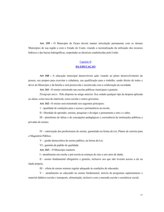 Art. 159 - O Município de Ocara deverá manter articulação permanente com os demais
Municípios de sua região e com o Estado do Ceará, visando a racionalização da utilização dos recursos
hídricos e das bacias hidrográficas, respeitadas as diretrizes estabelecidas pela União.

Capítulo II
DA EDUCAÇAO

Art 160 - A educação municipal desenvolverá ação visando ao pleno desenvolvimento da
pessoa, seu preparo para exercitar a cidadania, sua qualificação para o trabalho, sendo direito de todos e
dever do Município e da família e será promovida e incentivada com a colaboração da sociedade.
Art. 161 - O ensino ministrado nas escolas públicas municipais é gratuito.
Parágrafo único: Pelo disposto no artigo anterior, fica vedado qualquer tipo de despesa aplicada
ao aluno, como taxa de matrícula, caixa escolar e outros gravames.
Art. 162 - O ensino será ministrado nos seguintes princípios:
1 - igualdade de condições para o acesso e permanência na escola;
II - liberdade de aprender, ensinar, pesquisar e divulgar o pensamento a arte e o saber.
III - pluralismo de idéias e de concepções pedagógicas e coexistência de instituições públicas e
privadas de ensino;

IV - valorização dos profissionais do ensino, garantindo na forma da Lei, Planos de carreira para
o Magistério Público;
V - gestão democrática do ensino público, na forma da Lei;
VI - garantia de padrão de qualidade.
Art. 163 - O Município manterá:
I - atendimento em creche e pré-escola ás crianças de zero a seis anos de idade;
II - ensino fundamental obrigatório e gratuito, inclusive aos que não tiveram acesso a ele na
idade própria;
III - oferta de ensino noturno regular adequado às condições do educando;
V - atendimento ao educando no ensino fundamental, através de programas suplementares e
material didático-escolar e transporte, alimentação, inclusive com a merenda escolar e assistência social;

67

 