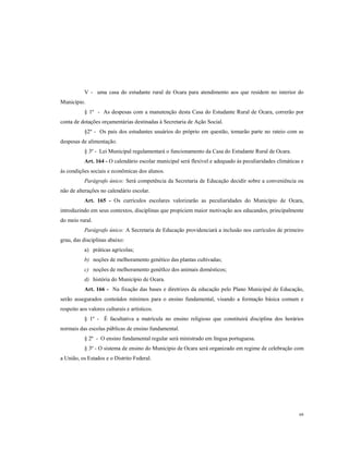 V - uma casa do estudante rural de Ocara para atendimento aos que residem no interior do
Município.
§ 1º - As despesas com a manutenção desta Casa do Estudante Rural de Ocara, correrão por
conta de dotações orçamentárias destinadas à Secretaria de Ação Social.
§2º - Os pais dos estudantes usuários do próprio em questão, tomarão parte no rateio com as
despesas de alimentação.
§ 3º - Lei Municipal regulamentará o funcionamento da Casa do Estudante Rural de Ocara.
Art. 164 - O calendário escolar municipal será flexível e adequado às peculiaridades climáticas e
às condições sociais e econômicas dos alunos.
Parágrafo único: Será competência da Secretaria de Educação decidir sobre a conveniência ou
não de alterações no calendário escolar.
Art. 165 - Os currículos escolares valorizarão as peculiaridades do Município de Ocara,
introduzindo em seus contextos, disciplinas que propiciem maior motivação aos educandos, principalmente
do meio rural.
Parágrafo único: A Secretaria de Educação providenciará a inclusão nos currículos de primeiro
grau, das disciplinas abaixo:
a) práticas agrícolas;
b) noções de melhoramento genético das plantas cultivadas;
c) noções de melhoramento genétIco dos animais domésticos;
d) história do Município de Ocara.
Art. 166 - Na fixação das bases e diretrizes da educação pelo Plano Municipal de Educação,
serão assegurados conteúdos mínimos para o ensino fundamental, visando a formação básica comum e
respeito aos valores culturais e artísticos.
§ 1º - É facultativa a matrícula no ensino religioso que constituirá disciplina dos horários
normais das escolas públicas de ensino fundamental.
§ 2º - O ensino fundamental regular será ministrado em língua portuguesa.
§ 3º - O sistema de ensino do Município de Ocara será organizado em regime de celebração com
a União, os Estados e o Distrito Federal.

68

 