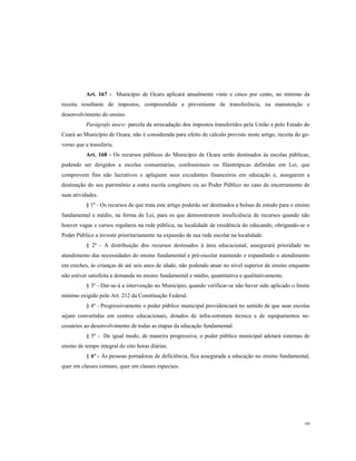 Art. 167 - Município de Ocara aplicará anualmente vinte e cinco por cento, no mínimo da
receita resultante de impostos, compreendida a proveniente de transferência, na manutenção e
desenvolvimento do ensino.
Parágrafo único: parcela da arrecadação dos impostos transferidos pela União e pelo Estado do
Ceará ao Município de Ocara, não é considerada para efeito de cálculo previsto neste artigo, receita do governo que a transferiu.
Art. 168 - Os recursos públicos do Município de Ocara serão destinados às escolas públicas,
podendo ser dirigidos a escolas comunitárias, confessionais ou filantrópicas definidas em Lei, que
comprovem fins não lucrativos e apliquem seus excedentes financeiros em educação e, assegurem a
destinação do seu patrimônio a outra escola congênere ou ao Poder Público no caso de encerramento de
suas atividades.
§ 1º - Os recursos de que trata este artigo poderão ser destinados a bolsas de estudo para o ensino
fundamental e médio, na forma de Lei, para os que demonstrarem insuficiência de recursos quando não
houver vagas e cursos regulares na rede pública, na localidade de residência do educando, obrigando-se o
Poder Público a investir prioritariamente na expansão de sua rede escolar na localidade.
§ 2º - A distribuição dos recursos destinados à área educacional, assegurará prioridade no
atendimento das necessidades do ensino fundamental e pré-escolar mantendo e expandindo o atendimento
em creches, às crianças de até seis anos de idade, não podendo atuar no nível superior de ensino enquanto
não estiver satisfeita a demanda no ensino fundamental e médio, quantitativa e qualitativamente.
§ 3º - Dar-se-á a intervenção no Município, quando verificar-se não haver sido aplicado o limite
mínimo exigido pelo Art. 212 da Constituição Federal.
§ 4º - Progressivamente o poder público municipal providenciará no sentido de que suas escolas
sejam convertidas em centros educacionais, dotados de infra-estrutura técnica e de equipamentos necessários ao desenvolvimento de todas as etapas da educação fundamental.
§ 5º - De igual modo, de maneira progressiva, o poder público municipal adotará sistemas de
ensino de tempo integral de oito horas diárias.
§ 6º - Às pessoas portadoras de deficiência, fica assegurada a educação no ensino fundamental,
quer em classes comuns, quer em classes especiais.

69

 