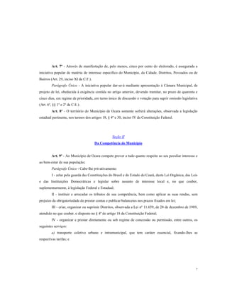Art. 7º - Através de manifestação de, pelo menos, cinco por cento do eleitorado, é assegurada a
iniciativa popular de matéria de interesse específico do Município, da Cidade, Distritos, Povoados ou de
Bairros (Art. 29, inciso XI da C.F.).
Parágrafo Único - A iniciativa popular dar-se-á mediante apresentação à Câmara Municipal, de
projeto de lei, obedecida à exigência contida no artigo anterior, devendo tramitar, no prazo de quarenta e
cinco dias, em regime de prioridade, em turno único de discussão e votação para suprir omissão legislativa
(Art. 6º, §§ 1º e 2º da C.E.).
Art. 8º - O território do Município de Ocara somente sofrerá alterações, observada a legislação
estadual pertinente, nos termos dos artigos 18, § 4º e 30, inciso IV da Constituição Federal.

Seção II
Da Competência do Município

Art. 9º - Ao Município de Ocara compete prover a tudo quanto respeite ao seu peculiar interesse e
ao bem-estar de sua população;
Parágrafo Único - Cabe-lhe privativamente:
I - zelar pela guarda das Constituições do Brasil e do Estado do Ceará, desta Lei Orgânica, das Leis
e das Instituições Democráticas e legislar sobre assunto de interesse local e, no que couber,
suplementarmente, à legislação Federal e Estadual;
II - instituir e arrecadar os tributos de sua competência, bem como aplicar as suas rendas, sem
prejuízo da obrigatoriedade de prestar contas e publicar balancetes nos prazos fixados em lei;
III - criar, organizar ou suprimir Distritos, observada a Lei nº 11.659, de 28 de dezembro de 1989,
atendido no que couber, o disposto no § 4º do artigo 18 da Constituição Federal;
IV - organizar e prestar diretamente ou sob regime de concessão ou permissão, entre outros, os
seguintes serviços:
a) transporte coletivo urbano e intramunicipal, que tem caráter essencial, fixando-lhes as
respectivas tarifas; e

7

 