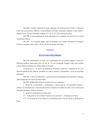 Art. 169 - O sistema municipal de ensino, planejado em harmonia com a União e o Estado do
Ceará, terá suas diretrizes, objetivos e metas definidos nos Planos Plurianuais, atendido, no que couber, o
disposto no Art. 218 da Constituição Estadual e § 2~ do Art. 211 da Constituição Federal.
Art. 170 - A municipalização do ensino dependerá de Lei estadual, nos termos do Art. 232 da
Constituição Estadual.
Art. 171 - Lei municipal disporá sobre as atribuições do Conselho Municipal de Educação,
previsto no parágrafo único, inciso 1 do Art. 232 da Constituição do Estado.

Capítulo III

DA CULTURA E DO TURISMO

Art. 172 - O Município de Ocara, com a participação da Comunidade integrará o sistema de
bibliotecas públicas, preconizado pelo § 92 do Art. 231 da Constituição Estadual, tendo como unidade
central a Biblioteca Pública Governador Menezes Pimentel.
Parágrafo único: No acervo das Bibliotecas Municipais incluir-se-á a aquisição de livros de
literatura infanto-juvenil, dando-se prioridade aos autores nacionais, enciclopédias e revista de circulação
permanente.
Art. 173 - É dever do Município, a preservação da documentação governamental e histórica,
sendo assegurado livre acesso aos interessados.
Art. 174 - O Município de Ocara no exercício de sua competência:
I - promoverá o levantamento, o tombamento e a preservação de seu patrimônio histórico e
cultural, em articulação com a Secretaria de Cultura e Desporto do Estados do Ceará e com o Serviços do
Patrimônio Histórico e Artístico Nacional;
II - apoiará as manifestações da cultura local.
§ 1º - O dia primeiro de novembro é feriado na área territorial

do Município de Ocara.

§ 2º - O dia primeiro de novembro fica oficializado como o dia da cultura no Município de
Ocara.

70

 
