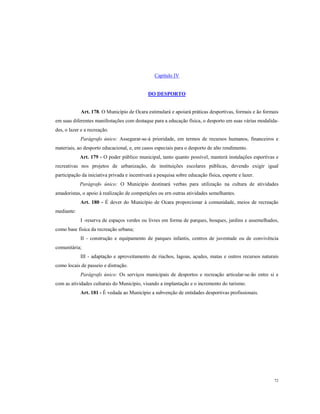 Capítulo IV

DO DESPORTO

Art. 178. O Município de Ocara estimulará e apoiará práticas desportivas, formais e ão formais
em suas diferentes manifestações com destaque para a educação física, o desporto em suas várias modalidades, o lazer e a recreação.
Parágrafo único: Assegurar-se-á prioridade, em termos de recursos humanos, financeiros e
materiais, ao desporto educacional, e, em casos especiais para o desporto de alto rendimento.
Art. 179 - O poder público municipal, tanto quanto possível, manterá instalações esportivas e
recreativas nos projetos de urbanização, de instituições escolares públicas, devendo exigir igual
participação da iniciativa privada e incentivará a pesquisa sobre educação física, esporte e lazer.
Parágrafo único: O Município destinará verbas para utilização na cultura de atividades
amadoristas, o apoio à realização de competições ou ern outras atividades semelhantes.
Art. 180 - É dever do Município de Ocara proporcionar à comunidade, meios de recreação
mediante:
I -reserva de espaços verdes ou livres em forma de parques, bosques, jardins e assemelhados,
como base física da recreação urbana;
II - construção e equipamento de parques infantis, centros de juventude ou de convivência
comunitária;
III - adaptação e aproveitamento de riachos, lagoas, açudes, matas e outros recursos naturais
como locais de passeio e distração.
Parágrafo único: Os serviços municipais de desportos e recreação articular-se-ão entre si e
com as atividades culturais do Município, visando a implantação e o incremento do turismo.
Art. 181 - É vedada ao Município a subvenção de entidades desportivas profissionais.

72

 