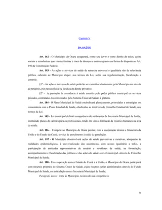 Capítulo V

DA SAÚDE

Art. 182 - O Município de Ocara assegurará, como seu dever e como direito de todos, ações
sociais e econômicas que visem eliminar o risco de doenças e outros agravos na forma do disposto no Art.
196 da Constituição Federal.
Art. 183 - As ações e serviços de saúde de natureza universal e igualitária são de relevância
pública, cabendo ao Município dispor, nos termos da Lei, sobre sua regulamentação, fiscalização e
controle.
§1º - As ações e serviços de saúde poderão ser exercidos diretamente pelo Município ou através
de terceiros, por pessoa física ou jurídica de direito privativo.
§2º - A prestação de assistência à saúde mantida pelo poder público municipal ou serviços
privados, contratados õu conveniados pelo Sistema Único de Saúde, é gratuita.
Art. 184 - O Plano Municipal de Saúde estabelecerá planejamento, prioridades e estratégias em
consonância com o Plano Estadual de Saúde, obedecidas as diretrizes do Conselho Estadual de Saúde, nos
termos da Lei.
Art. 185 - Lei municipal definirá competência de atribuições da Secretaria Municipal de Saúde,
instituindo planos de carreira para os profissionais, tendo em vista a formação de recursos humanos na área
de saúde.
Art. 186 - Compete ao Município de Ocara prestar, com a cooperação técnica e financeira da
União e do Estado do Ceará, serviço de atendimento à saúde da população.
Art. 187 - O Município desenvolverá ações de saúde preventivas e curativas, adequadas às
realidades epidemiológicas, à universalização das assistências, com acesso igualitário a todos, a
participação de entidades representativas de usuário e servidores de saúde, na formulação,
acompanhamento e fiscalização das políticas e das ações de saúde a nível municipal, através do Conselho
Municipal de Saúde.
Art. 188 - Em cooperação com o Estado do Ceará e a União, o Município de Ocara participará
com recursos próprios do Sistema Único de Saúde, cujos recursos serão administrados através do Fundo
Municipal de Saúde, em articulação com a Secretaria Municipal de Saúde;
Parágrafo único: Cabe ao Município, na área de sua competência:

73

 