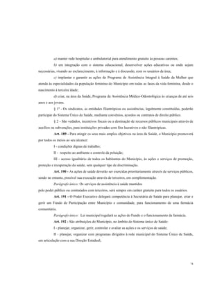 a) manter rede hospitalar e ambulatorial para atendimento gratuito às pessoas carentes;
b) em integração com o sistema educacional, desenvolver ações educativas ou onde sejam
necessárias, visando ao esclarecimento, à informação e à discussão, com os usuários da área;
c) implantar e garantir as ações do Programa de Assistência Integral à Saúde da Mulher que
atenda às especialidades da população feminina do Município em todas as fases da vida feminina, desde o
nascimento à terceira idade;
d) criar, na área da Saúde, Programa de Assistência Médico-Odontológica às crianças de até seis
anos e aos jovens.
§ 1º - Os sindicatos, as entidades filantrópicas ou assistências, legalmente constituídas, poderão
participar do Sistema Único de Saúde, mediante convênios, acordos ou contratos de direito público.
§ 2 - São vedados, incentivos fiscais ou a destinação de recursos públicos municipais através de
auxílios ou subvenções, para instituições privadas com fins lucrativos e não filantrópicas.
Art. 189 - Para atingir os seus mais amplos objetivos na área da Saúde, o Município promoverá
por todos os meios ao seu alcance:
I - condições dignas de trabalho;
II - respeito ao ambiente e controle da poluição;
III - acesso igualitário de todos os habitantes do Município, às ações e serviços de promoção,
proteção e recuperação da saúde, sem qualquer tipo de discriminação.
Art. 190 - As ações de saúde deverão ser exercidas prioritariamente através de serviços públicos,
sendo no entanto, possível sua execução através de terceiros, em complementação.
Parágrafo único: Os serviços de assistência à saúde mantidos
pelo poder público ou contratados com terceiros, será sempre em caráter gratuito para todos os usuários.
Art. 191 - O Poder Executivo delegará competência à Secretária de Saúde para planejar, criar e
gerir um Fundo de Participação entre Município e comunidade, para funcionamento de uma farmácia
comunitária.
Parágrafo único: Lei municipal regulará as ações do Fundo e o funcionamento da farmácia.
Art. 192 - São atribuições do Município, no âmbito do Sistema único de Saúde:
I - planejar, organizar, gerir, controlar e avaliar as ações e os serviços de saúde;
II - planejar, organizar com programas dirigidos à rede municipal do Sistema Único de Saúde,
em articulação com a sua Direção Estadual;

74

 