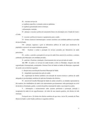 lII - executar serviços de:
a) vigilância específica e constante contra as epidemias;
b) vigilância generalizada contra as doenças;
c)alimentação e nutrição;
IV - planejar e executar a política de saneamento básico em articulação com o Estado do Ceará e
a União;
V - executar a política de insumos e equipamentos para a saúde;
VI - formar consórcios intermunicipais e assinar convênios com entidades públicas ou privadas
da área da Saúde;
VII - planejar, organizar e gerir os laboratórios públicos de saúde para atendimento da
população, se possível, em caráter totalmente gratuito;
VIII -

fiscalizar e avaliar a prestação de serviços prestados por laboratórios de saúde

particulares;
IX - avaliar e controlar a prestação de serviços de saúde feitos através de convênios e contratos
celebrados pelo Município com entidades privadas;
X - autorizar e fiscalizar a instalação e funcionamento dos serviços privados de saúde.
Art. 193 - As ações e os serviços de saúde levados a efeito no Munidpio, integram uma rede
regionalizada e hierarquizada, constituindo o Sistema Único de Saúde no âmbito do Município, organizado
de acordo com as diretrizes seguintes:
I - direção única exercida pela Secretaria Municipal de Saúde;
II - integridade na prestação das ações de saúde;
III - organização de distritos sanitários com alocação de recursos técnicos e práticas de saúde
adequadas às peculiaridades sanitárias de cada área formadora dos distritos;
IV - através do Conselho Municipal de Saúde de caráter consultivo, as entidades representativas
dos usuários, dos trabalhadores de saúde e dos representantes governamentais, terão participação em, nível
de decisão na formulação, gestão, e controle da política municipal de saúde e suas respectivas ações;
V - informações e esclarecimentos sobre assuntos pertinentes à promoção, proteção e
recuperação da saúde de um especificamente e de todos de uma maneira genérica, são direitos de todo
munícipe;
Parágrafo único: Os limites dos distritos sanitários de que trata o inciso III, constarão do Plano
Diretor de Saúde e serão fixados conforme os seguintes critérios:

75

 