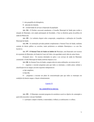 I - área geográfica de abrangência;
II- adscrição de clientela;
III - resolutividade de serviços à disposição da população.
Art. 194 - O Prefeito convocará anualmente o Conselho Municipal de Saúde para avaliar a
situação do Município, com ampla participação da Sociedade, e fixar as diretrizes gerais da política de
saúde do Municí pio.
Art. 195 - Lei ordinária disporá sobre composição, competências e atribuições do Conselho
Municipal de Saúde.
Art. 196 - As instituições privadas poderão complementar o Sistema Único de Saúde, mediante
contrato de direito público ou convênio, tendo preferência as entidades filantrópicas e as sem fins
lucrativos.
Art. 197 - O Sistema Único de Saúde no âmbito do Município, será financiado com recursos
do orçamento do Município, do Estado do Ceará, da União e da seguridade social, além de outras fontes.
Parágrafo único:

Os recursos destinados às ações e aos serviços de saúde do Município

constituirão o Fundo Municipal de Saúde,conforme dispuser a Lei.
Art. 198. Ao Sistema Único de Saúde, compete além de outras atribuições, nos termos da Lei:
I - organizar e executar programas para que todos os munícipes, a médio prazo, tenham a
classificação de seu sangue com dois requisitos indispensáveis:
a) tipo sangüíneo;
b) fator Rh;
II - programar e executar um plano de conscientização para que todos os munícipes em
condições de doarem sangue, o façam voluntariamente.

Capítulo VI

DA ASSISTÊNCIA SOCIAL

Art. 199 - O Município executará programa de assistência social no objetivo de contemplar a
quem dela necessitar e tem por finalidade:
I - a proteção e amparo à família, à maternidade, à infância, ao adolescente e à velhice;

76

 