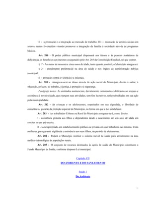 II - a promoção e a integração ao mercado de trabalho; III — instalação de centros sociais em
setores menos favorecidos visando promover a integração da família à sociedade através de programas
básicos.
Art. 200 - O poder público municipal dispensará aos idosos e às pessoas portadoras de
deficiência, os benefícios aos mesmos assegurados pelo Art. 285 da Constituição Estadual, no que couber.
§ 1º - Ao maior de sessenta e cinco anos de idade, tanto quanto possível, o Município assegurará:
§ 2º - atendimento preferencial na área de saúde e nos órgãos da administração pública
municipal;
II - proteção contra a violência e a injustiça.
Art. 201 - Assegurar-se-á ao idoso através de ação social do Município, direito à saúde, à
educação, ao lazer, ao trabalho, à justiça, à proteção e à segurança.
Parágrafo único: As entidades assistenciais, devidamente cadastradas e dedicadas ao amparo e
assistência à terceira idade, que exerçam suas atividades, sem fins lucrativos, serão subsidiadas em sua ação
pela municipalidade.
Art. 202 - As crianças e os adolescentes, respeitados em sua dignidade, e liberdade de
consciência, gozarão da proteção especial do Município, na forma em que a Lei estabelecer.
Art. 203 - Ao trabalhador Urbano ou Rural do Município assegurar-se-á, como direito:
I - assistência gratuita aos filhos e dependentes desde o nascimento até seis anos de idade em
creches ou em pré-escola;
II - local apropriado em estabelecimento público ou privado em que trabalhem, no mínimo, trinta
mulheres, para garantir vigilância e assistência aos seus filhos, no período de aleitamento.
Art. 204 - Poderá o Município instituir o sistema móvel de saúde para atendimento na área
médico-odontológica às populações rurais.
Art. 205 - O conjunto de recursos destinados às ações de saúde do Município constituem o
Fundo Municipal de Saúde, conforme dispuser Lei municipal.

Capítulo VII
DO AMBIENTE E DO SANEAMENTO

Seção 1
Do Ambiente

77

 
