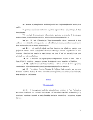 IV - proibição da pesca predatória em açudes públicos, rios e lagoas no período de procriação da
espécie;
V - proibição da caça de aves silvestres, no período da procriação e, a qualquer tempo, do abate
indiscriminado;
VII - proibição de desmatamento indiscriminado, queimadas e derrubadas de árvores para
madeira ou lenha, ou transformação em carvão, punindo seus infratores na forma da Lei.
Art. 209 - No Plano Urbanístico da Cidade se assegurará a criação e manutenção de áreas
verdes em proporção de dez metros quadrados para cada habitante, respondendo os infratores ou invasores
pelas irregularidades com as sanções previstas em Lei.
Art. 210 -

Lei municipal poderá estabelecer incentivos na redução do imposto sobre

propriedade territorial urbana, aos proprietários de imóveis urbanos que cuidarem adequadamente das áreas
existentes à frente de seus imóveis, ou reservarem dez por cento de sua área para arborização, com
prioridade para as árvores frutíferas.
Art. 211 - O Município, com a participação do Departamento Nacional de Obras Contra as
Secas (DNOCS), incentivará e orientará o programa de peixamento e pesca nos açudes do Município.
Art. 212 - O Município se articulará com a União e o Estado do Ceará. de forma a garantir a
conservação da natureza em harmonia com as condições de habitabilidade da população.
Art. 213 - Fica criado o Conselho Municipal do Ambiente, órgão normativo que tem como
finalidade estabelecer diretrizes da política ambiental da municipalidade, cujas atribuições e composição,
serão definidas em Lei Ordinária.

Seção II

Do Saneamento

Art. 214 - O Município, em função das realidades locais, participará do Plano Plurianual de
Saneamento estabelecido pelo Estado nos termos do Art. 270 da Constituição Estadual, na determinação de
diretrizes e programas, atendidas as particularidades das bacias hidrográficas e respectivos recursos
hídricos.

79

 