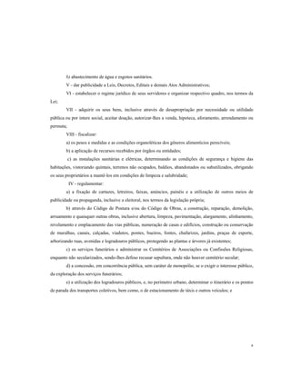 b) abastecimento de água e esgotos sanitários.
V - dar publicidade a Leis, Decretos, Editais e demais Atos Administrativos;
VI - estabelecer o regime jurídico de seus servidores e organizar respectivo quadro, nos termos da
Lei;
VII - adquirir os seus bens, inclusive através de desapropriação por necessidade ou utilidade
pública ou por intere social, aceitar doação, autorizar-lhes a venda, hipoteca, aforamento, arrendamento ou
permuta;
VIII - fiscalizar:
a) os pesos e medidas e as condições organoléticas dos gêneros alimentícios perecíveis;
b) a aplicação de recursos recebidos por órgãos ou entidades;
c) as instalações sanitárias e elétricas, determinando as condições de segurança e higiene das
habitações, vistoriando quintais, terrenos não ocupados, baldios, abandonados ou subutilizados, obrigando
os seus proprietários a mantê-los em condições de limpeza e salubridade;
IV - regulamentar:
a) a fixação de cartazes, letreiros, faixas, anúncios, painéis e a utilização de outros meios de
publicidade ou propaganda, inclusive a eleitoral, nos termos da legislação própria;
b) através do Código de Postura e/ou do Código de Obras, a construção, reparação, demolição,
arruamento e quaisquer outras obras, inclusive abertura, limpeza, pavimentação, alargamento, alinhamento,
nivelamento e emplacamento das vias públicas, numeração de casas e edifícios, construção ou conservação
de muralhas, canais, calçadas, viadutos, pontes, bueiros, fontes, chafarizes, jardins, praças de esporte,
arborizando ruas, avenidas e logradouros públicos, protegendo as plantas e árvores já existentes;
c) os serviços funerários e administrar os Cemitérios de Associações ou Confissões Religiosas,
enquanto não secularizados, sendo-lhes defeso recusar sepultura, onde não houver cemitério secular;
d) a concessão, em concorrência pública, sem caráter de monopólio, se o exigir o interesse público,
da exploração dos serviços funerários;
e) a utilização dos logradouros públicos, e, no perímetro urbano, determinar o itinerário e os pontos
de parada dos transportes coletivos, bem como, o de estacionamento de táxis e outros veículos; e

8

 