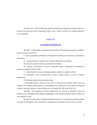 Parágrafo único: Cabe ao Município promover programas que assegurem, progressivamente, os
benefícios do saneamento básico à população urbana e rural, visando à melhoria das condições habitacionais da população.

Capítulo VIII

DA HABITAÇÃO POPULAR

Art. 215 - O poder público municipal formulará política habitacional que assegure ao cidadão o
direito à moradia e que permita:
I - acesso a programas de habitação ou financiamentos públicos para aquisição ou construção de
casa própria;
II - saneamento básico e melhoria das condições habitacionais já existentes;
III - assegurar assessoria técnica na construção de moradias;
IV - garantir a destinação de recursos orçamentários para a implantação de habitação de
interesse da população de baixa renda;
V - a delimitação de áreas para a habitação popular, atendidos os seguintes critérios:
a) contigüidade à rede de abastecimento de água e energia elétrica, no caso de conjuntos
habitacionais;
b) localização acima da cota máxima de cheias;
c) declividade inferior a trinta por cento, salvo se inexistirem no perímetro urbano, áreas que
atendam a este requisito, quando admitir-se-á declividade de até cinqüenta por cento, desde que obedeçam
a padrões especiais de projetos a serem definidos em Lei Estadual (Art. 290, inciso II da C.E.).
Art. 216 - Na formulação de projetos habitacionais de interesse do Município, inclui-se-á
habitação para o trabalhador rural, dotado de equipamento e infra-estrutura básica de modo a melhorar as
suas condições de vida.
Art. 217 - O poder público municipal formulará programas de construção de moradias populares
em regime de participação coletiva destinadas ao atendimento à comunidade de baixa renda ou sem teto.

80

 