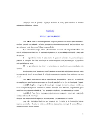 Parágrafo único: É gratuita a expedição do alvará de licença para edificação de moradias
populares, referidas neste capítulo.

Capítulo IX

DOS RECURSOS HÍDRICOS

Art. 218 - É dever do município preservar as águas e promover seu racional aproveitamento, e,
mediante convênio com o Estado e a União, conjugar recursos para os programas de desenvolvimento para
aproveitamento social das reservas hidricas compreendendo:
I - o fornecimento de água potável e de saneamento básico em todo o aglomerado urbano com
mais de mil habitantes, observados os critérios de regionalização de atividades governamental e a alocação
de recursos;
II - a expansão do sistema de represamento de água com edificação, nas jusantes de açudes
públicos, de barragens, bem como a instalação de sistema irrigatório, com prioridade para as populações
mais assoladas pelas secas;
III - o aproveitamento das reserv~s subterrâneas, no atendimento das comunidades mais
carentes.
Parágrafo único: Os proprietários beneficiados em decorrência de investimentos públicos contra
as secas, deverão através de contribuição de melhoria, compensar os custos das obras nos termos previstos
em Lei.
Art. 219 - O município dará atenção especial ao uso, à conservação, à proteção e ao controle de
recursos hídricos, superficiais ou subterrâneos, na forma do que dispõe o Art. 320 da Constituição Estadual.
Art. 220 - Os planos e programas de preservação e proteção dos recursos naturais, contidos nas
bacias ou regiões hidrográficas existentes no território municipal, serão elaborados, conjuntamente, pelos
municípios envolvidos e pelo Estado do Ceará atendida a regra do Art. 324 da Constituição Estadual.
Art. 221 - O Plano Diretor Municipal, obrigatoriamente, assegurará a conservação e a proteção
das águas e da área de preservação
utilizável para abastecimento da população, na forma do Art. 320 da Constituição Estadual.
Art. 222 - Caberá ao Município, nos termos do Art. 23, inciso Xl da Constituição Federal,
registrar, acompanhar e fiscalizar as concessões de direito de pesquisa e exploração de recursos hídricos e
minerais existentes em seu território.

81

 