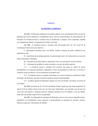 Capítulo X

DA POLÍTICA AGRÍCOLA

Art. 223 - O Município estabelecerá sua política agrícola, com a participação efetiva do setor de
produção que envolva produtores e trabalhadores rurais, setor de comercialização, de armazenamento, de
transporte, de assistência técnica e extensão rural, de eletrificação e irrigação, como cooperação, atendida
Lei complementar federal, à competência do Estado e da União.
Art. 224 - A assistência técnica e extensão rural, preconizada pelo Art. 187, inciso IV da
Constituição Federal, terá como objetivos:
I - capacitação do produtor rural e sua família, visando o aumento da renda e melhoria de sua
qualidade de vida;
II - transferência de tecnologia agrícola, de administração rural e de conhecimento nos casos de
saúde, alimentação e habitação;
III - orientação do produtor quanto à organização rural e uso racional dos recursos naturais;
IV - informação de medidas de caráter econômico e social e de política agrícola.
§ lº -

A assistência técnica e extensão rural orientará suas ações no sentido de assistir

principalmente, aos pequenos produtores, adequando os meios de produção de acordo com os recursos e
condições técnico-produtivas e sócio-econômicas do produtor rural.
§ 2º - A assistência técnica e extensão rural manter-se-á recursos financeiros oriundos da União,
do Estado e do Município, devendo constar do orçamento anual da municipalidade.
§ 3º - A política agrícola do Município integrar-se-á com a do Estado e da União, nos termos da
Lei Federal.
Art. 225 - Na forma do Art. 195 da Constituição Federal, aquele que não sendo proprietário de
imóvel rUral ou urbano, possua como seu, por cinco anos ininterruptos, sem oposição, área de terra em
zona rural, não superior a cinqüenta hectares, tomando-a produtiva por seu trabalho, ou de sua família,
tendo nela sua moradia, adquirir-lhe-á a propriedade.
Art. 226 - Na elaboração do orçamento do Município reservar-se-ão recursos específicos para o
atendimento aos trabalhadores rurais, pequenos e microprodutores na aquisição de sementes, insumos,
defensivos agrícolas e instrumentos de trabalho.

82

 