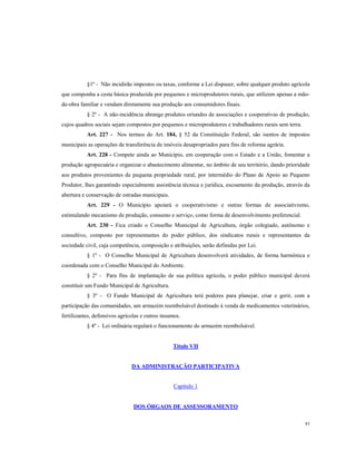 §1º - Não incidirão impostos ou taxas, conforme a Lei dispuser, sobre qualquer produto agrícola
que componha a cesta básica produzida por pequenos e microprodutores rurais, que utilizem apenas a mãode-obra familiar e vendam diretamente sua produção aos consumidores finais.
§ 2º - A não-incidência abrange produtos oriundos de associações e cooperativas de produção,
cujos quadros sociais sejam compostos por pequenos e microprodutores e trabalhadores rurais sem terra.
Art. 227 - Nos termos do Art. 184, § 52 da Constituição Federal, são isentos de impostos
municipais as operações de transferência de imóveis desapropriados para fins de reforma agrária.
Art. 228 - Compete ainda ao Município, em cooperação com o Estado e a União, fomentar a
produção agropecuária e organizar o abastecimento alimentar, no âmbito de seu território, dando prioridade
aos produtos provenientes de pequena propriedade rural, por intermédio do Plano de Apoio ao Pequeno
Produtor, lhes garantindo especialmente assistência técnica e jurídica, escoamento da produção, através da
abertura e conservação de estradas municipais.
Art. 229 - O Município apoiará o cooperativismo e outras formas de associativismo,
estimulando mecanismo de produção, consumo e serviço, como forma de desenvolvimento preferencial.
Art. 230 - Fica criado o Conselho Municipal de Agricultura, órgão colegiado, autônomo e
consultivo, composto por representantes do poder público, dos sindicatos rurais e representantes da
sociedade civil, cuja competência, composição e atribuições, serão definidas por Lei.
§ 1º - O Conselho Municipal de Agricultura desenvolverá atividades, de forma harmônica e
coordenada com o Conselho Municipal do Ambiente.
§ 2º - Para fins de implantação de sua política agrícola, o poder público municipal deverá
constituir um Fundo Municipal de Agricultura.
§ 3º - O Fundo Municipal de Agricultura terá poderes para planejar, criar e gerir, com a
participação das comunidades, um armazém reembolsável destinado à venda de medicamentos veterinários,
fertilizantes, defensivos agrícolas e outros insumos.
§ 4º - Lei ordinária regulará o funcionamento do armazém reembolsável.

Título VII

DA ADMINISTRAÇÃO PARTICIPATIVA

Capítulo 1

DOS ÓRGAOS DE ASSESSORAMENTO
83

 