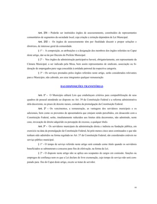Art. 231 - Poderão ser instituídos órgãos de assessoramento, constituídos de representantes
comunitários de segmentos da sociedade local, cuja criação e extinção dependem de Lei Municipal.
Art. 232 - Os órgãos de assessoramento têm por finalidade discutir e propor soluções e
diretrizes, de interesse geral da comunidade.
§ 1º - A composição, as atribuições e a designação dos membros dos órgãos referidos no Caput
deste artigo, dar-se-ão por Decreto do Prefeito Municipal.
§ 2º - Nos órgãos da administração participativa haverá, obrigatoriamente, um representante da
Câmara Municipal, a ser indicado pela Mesa, bem assim representantes de sindicato, associação ou federação de empregados para vaga concedida à entidade patronal da respectiva categoria.
§ 3º - Os serviços prestados pelos órgãos referidos neste artigo, serão considerados relevantes
para o Município, não cabendo, aos seus integrantes qualquer remuneração.

DAS DISPOSIÇÕES TRANSITÓRIAS

Art. 1º - O Município editará Leis que estabeleçam critérios para compatibilização de seus
quadros de pessoal atendendo ao disposto no Art. 39 da Constituição Federal e a reforma administrativa
dela decorrente, no prazo de dezoito meses, contados da promulgação da Constituição Federal.
Art. 2º - Os vencimentos, a remuneração, as vantagens dos servidores municipais e os
adicionais, bem como os proventos de aposentadoria que estejam sendo percebidos, em desacordo com a
Constituição Federal, serão, imediatamente reduzidos aos limites dela decorrentes, não admitindo, neste
caso, invocação de direito adquirido ou percepção de excesso, a qualquer título.
Art. 3º - Os servidores municipais da administração direta e indireta ou fundação pública, em
exercício na data da promulgação da Constituição Federal, há pelo menos cinco anos continuados e que não
tenham sido admitidos na forma regulada no Art. 37 da Constituição Federal, são considerados estáveis no
serviço público municipal.
§ 1º - O tempo de serviço referido neste artigo será contado como título quando os servidores
beneficiados se submeteram a concurso para fins de efetivação, na forma da Lei.
§ 2º - O disposto neste artigo não se aplica aos ocupantes de cargos em comissão. funções ou
empregos de confiança nem os que a Lei declare de livre exoneração, cujo tempo de serviço não será computado para fins do Caput deste artigo, exceto se tratar de servidor.

84

 