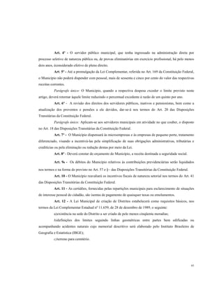 Art. 4º - O servidor público municipal, que tenha ingressado na administração direta por
processo seletivo de natureza pública ou, de provas eliminatórias em exercício profissional, há pelo menos
dois anos, éconsiderado efetivo de pleno direito.
Art. 5º - Até a promulgação da Lei Complementar, referida no Art. 169 da Constituição Federal,
o Município não poderá dispender com pessoal, mais de sessenta e cinco por cento do valor das respectivas
receitas correntes.
Parágrafo único: O Município, quando a respectiva despesa exceder o limite previsto neste
artigo, deverá retornar àquele limite reduzindo o percentual excedente à razão de um quinto por ano.
Art. 6º - A revisão dos direitos dos servidores públicos, inativos e pensionistas, bem como a
atualização dos proventos e pensões a ele devidos, dar-se-á nos termos do Art. 20 das Disposições
Transitárias da Constituição Federal.
Parágrafo único: Aplicam-se aos servidores municipais em atividade no que couber, o disposto
no Art. 18 das Disposições Transitárias da Constituição Federal.
Art. 7º - O Município dispensará às microempresas e às empresas de pequeno porte, tratamento
diferenciado, visando a incentivá-las pela simplificação de suas obrigações administrativas, tributárias e
creditícias ou pela eliminação ou redução destas por meio da Lei.
Art. 8º - Deverá constar do orçamento do Município, a receita destinada a seguridade social.
Art. 9º - Os débitos do Município relativos às contribuições previdenciárias serão liquidados
nos termos e na forma do previsto no Art. 57 e §~ das Disposições Transitórias da Constituição Federal.
Art. 10 - O Município reavaliará os incentivos fiscais de natureza setorial nos termos do Art. 41
das Disposições Transitórias da Constituição Federal.
Art. 11 - As certidões, fornecidas pelas repartições municipais para esclarecimento de situações
de interesse pessoal do cidadão, são isentas de pagamento de quaisquer taxas ou emolumentos.
Art. 12 - A Lei Municipal de criação de Distritos estabelecerá como requisitos básicos, nos
termos da Lei Complementar Estadual nº 11.659, de 28 de dezembro de 1989, o seguinte:
a) existência na sede do Distrito a ser criado de pelo menos cinqüenta moradias;
b)definições dos limites seguindo linhas geométricas entre partes bem edificadas ou
acompanhando acidentes naturais cujo memorial descritivo será elaborado pelo Instituto Brasileiro de
Geografia e Estatística (IBGE);
c) terreno para cemitério.

85

 