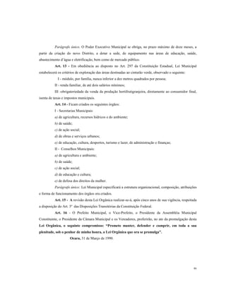 Parágrafo único. O Poder Executivo Municipal se obriga, no prazo máximo de doze meses, a
partir da criação do novo Distrito, a dotar a sede, de equipamento nas áreas de educação, saúde,
abastecimento d’água e eletrificação, bem como de mercado público.
Art. 13 - Em obediência ao disposto no Art. 297 da Constituição Estadual, Lei Municipal
estabelecerá os critérios de exploração das áreas destinadas ao cinturão verde, observado o seguinte:
I - módulo, por família, nunca inferior a dez metros quadrados por pessoa;
II - renda familiar, de até dois salários mínimos;
III -obrigatoriedade da venda da produção hortifrutigranjeira, diretamente ao consumidor final,
isenta de taxas e impostos municipais.
Art. 14 - Ficam criados os seguintes órgãos:
I - Secretarias Municipais:
a) de agricultura, recursos hídricos e do ambiente;
b) de saúde;
c) de ação social;
d) de obras e serviços urbanos;
e) de educação, cultura, desportos, turismo e lazer, de administração e finanças;
II - Conselhos Municipais:
a) de agricultura e ambiente;
b) de saúde;
c) de ação social;
d) de educação e cultura;
e) de defesa dos direitos da mulher.
Parágrafo único: Lei Municipal especificará a estrutura organizacional, composição, atribuições
e forma de funcionamento dos órgãos ora criados.
Art. 15 - A revisão desta Lei Orgânica realizar-se-á, após cinco anos de sua vigência, respeitada
a disposição do Art. 3º das Disposições Transitórias da Constituição Federal.
Art. 16 - O Prefeito Municipal, o Vice-Prefeito, o Presidente da Assembléia Municipal
Constituinte, o Presidente da Câmara Municipal e os Vereadores, proferirão, no ato da promulgação desta
Lei Orgânica, o seguinte compromisso: “Prometo manter, defender e cumprir, em toda a sua
plenitude, sob o penhor de minha honra, a Lei Orgânica que ora se promulga”.
Ocara, 31 de Março de 1990.

86

 