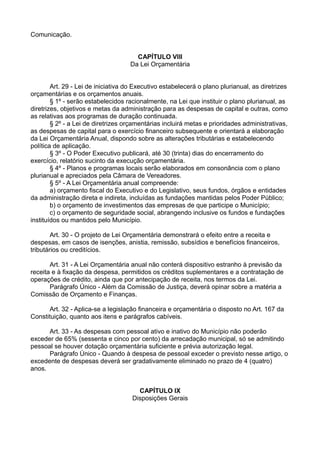 Comunicação.
CAPÍTULO VIII
Da Lei Orçamentária
Art. 29 - Lei de iniciativa do Executivo estabelecerá o plano plurianual, as diretrizes
orçamentárias e os orçamentos anuais.
§ 1º - serão estabelecidos racionalmente, na Lei que instituir o plano plurianual, as
diretrizes, objetivos e metas da administração para as despesas de capital e outras, como
as relativas aos programas de duração continuada.
§ 2º - a Lei de diretrizes orçamentárias incluirá metas e prioridades administrativas,
as despesas de capital para o exercício financeiro subsequente e orientará a elaboração
da Lei Orçamentária Anual, dispondo sobre as alterações tributárias e estabelecendo
política de aplicação.
§ 3º - O Poder Executivo publicará, até 30 (trinta) dias do encerramento do
exercício, relatório sucinto da execução orçamentária.
§ 4º - Planos e programas locais serão elaborados em consonância com o plano
plurianual e apreciados pela Câmara de Vereadores.
§ 5º - A Lei Orçamentária anual compreende:
a) orçamento fiscal do Executivo e do Legislativo, seus fundos, órgãos e entidades
da administração direta e indireta, incluídas as fundações mantidas pelos Poder Público;
b) o orçamento de investimentos das empresas de que participe o Município;
c) o orçamento de seguridade social, abrangendo inclusive os fundos e fundações
instituídos ou mantidos pelo Município.
Art. 30 - O projeto de Lei Orçamentária demonstrará o efeito entre a receita e
despesas, em casos de isenções, anistia, remissão, subsídios e benefícios financeiros,
tributários ou creditícios.
Art. 31 - A Lei Orçamentária anual não conterá dispositivo estranho à previsão da
receita e à fixação da despesa, permitidos os créditos suplementares e a contratação de
operações de crédito, ainda que por antecipação de receita, nos termos da Lei.
Parágrafo Único - Além da Comissão de Justiça, deverá opinar sobre a matéria a
Comissão de Orçamento e Finanças.
Art. 32 - Aplica-se a legislação financeira e orçamentária o disposto no Art. 167 da
Constituição, quanto aos itens e parágrafos cabíveis.
Art. 33 - As despesas com pessoal ativo e inativo do Município não poderão
exceder de 65% (sessenta e cinco por cento) da arrecadação municipal, só se admitindo
pessoal se houver dotação orçamentária suficiente e prévia autorização legal.
Parágrafo Único - Quando à despesa de pessoal exceder o previsto nesse artigo, o
excedente de despesas deverá ser gradativamente eliminado no prazo de 4 (quatro)
anos.
CAPÍTULO IX
Disposições Gerais
 