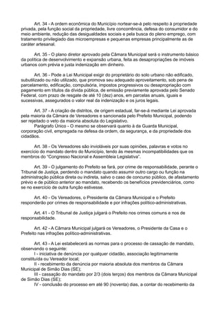 Art. 34 - A ordem econômica do Município nortear-se-á pelo respeito à propriedade
privada, pela função social da propriedade, livre concorrência, defesa do consumidor e do
meio ambiente, redução das desigualdades sociais e pela busca do pleno emprego, com
tratamento privilegiado das microempresas e pequenas empresas principalmente as de
caráter artesanal.
Art. 35 - O plano diretor aprovado pela Câmara Municipal será o instrumento básico
da política de desenvolvimento e expansão urbana, feita as desapropriações de imóveis
urbanos com prévia e justa indenização em dinheiro.
Art. 36 - Pode a Lei Municipal exigir do proprietário do solo urbano não edificado,
subutilizado ou não utilizado, que promova seu adequado aproveitamento, sob pena de
parcelamento, edificação, compulsória, impostos progressivos ou desapropriação com
pagamento em títulos da dívida pública, de emissão previamente aprovada pelo Senado
Federal, com prazo de resgate de até 10 (dez) anos, em parcelas anuais, iguais e
sucessivas, assegurados o valor real da indenização e os juros legais.
Art. 37 - A criação de distritos, de origem estadual, far-se-á mediante Lei aprovada
pela maioria da Câmara de Vereadores e sancionada pelo Prefeito Municipal, podendo
ser rejeitado o veto da maioria absoluta do Legislativo.
Parágrafo Único - O mesmo se observará quanto à da Guarda Municipal,
corporação civil, empregada na defesa da ordem, da segurança, e da propriedade dos
cidadãos.
Art. 38 - Os Vereadores são invioláveis por suas opiniões, palavras e votos no
exercício do mandato dentro do Município, tendo às mesmas incompatibilidades que os
membros do “Congresso Nacional e Assembleia Legislativa”.
Art. 39 - O julgamento do Prefeito se fará, por crime de responsabilidade, perante o
Tribunal de Justiça, perdendo o mandato quando assumir outro cargo ou função na
administração pública direta ou indireta, salvo o caso de concurso público, de afastamento
prévio e de público anterior ao mandato, recebendo os benefícios previdenciários, como
se no exercício de outra função estivesse.
Art. 40 - Os Vereadores, o Presidente da Câmara Municipal e o Prefeito
responderão por crimes de responsabilidade e por infrações político-administrativas.
Art. 41 - O Tribunal de Justiça julgará o Prefeito nos crimes comuns e nos de
responsabilidade.
Art. 42 - A Câmara Municipal julgará os Vereadores, o Presidente da Casa e o
Prefeito nas infrações político-administrativas.
Art. 43 - A Lei estabelecerá as normas para o processo de cassação de mandato,
observando o seguinte:
I - iniciativa de denúncia por qualquer cidadão, associação legitimamente
constituída ou Vereador local;
II - recebimento da denúncia por maioria absoluta dos membros da Câmara
Municipal de Simão Dias (SE);
III - cassação do mandato por 2/3 (dois terços) dos membros da Câmara Municipal
de Simão Dias (SE);
IV - conclusão do processo em até 90 (noventa) dias, a contar do recebimento da
 