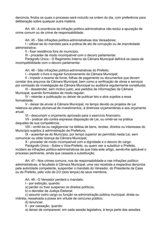 denúncia, findos os quais o processo será incluído na ordem do dia, com preferência para
deliberação sobre qualquer outra matéria.
Art. 44 - A ocorrência de infração político-administrativa não exclui a apuração de
crime comum ou de crime de responsabilidade.
Art. 45 - São infrações político-administrativas dos Vereadores:
I - utilizar-se do mandato para a prática de ato de corrupção ou de improbidade
administrativa;
II - fixar residência fora do município;
III - proceder de modo incompatível com o decoro parlamentar.
Parágrafo Único - O Regimento Interno da Câmara Municipal definirá os casos de
incompatibilidade com o decoro parlamentar.
Art. 46 - São infrações político-administrativas do Prefeito:
I - impedir o livre e regular funcionamento da Câmara Municipal;
II - impedir o exame de livros, folhas de pagamento ou documentos que devam
constar dos arquivos da Câmara Municipal, bem como a verificação de obras e serviços
por comissão de investigação da Câmara Municipal ou auditoria regularmente constituída;
III - desatender, sem motivo justo, aos pedidos de informações da Câmara
Municipal, quando formulados de modo regular;
IV - retardar a publicação ou deixar de publicar leis e atos sujeitos a essa
formalidade;
V - deixar de enviar à Câmara Municipal, no tempo devido os projetos de Lei
relativos ao plano plurianual de investimentos, à diretrizes orçamentárias e aos orçamento
anual;
VI - descumprir o orçamento aprovado para o exercício financeiro;
VII - praticar ato contra expressa disposição de Lei, ou omitir-se na prática
daqueles de sua competência;
VIII - omitir-se ou negligenciar na defesa de bens, rendas, direitos ou interesses do
Município sujeitos à administração da Prefeitura;
IX - ausentar-se do Município, por tempo superior ao permitido nesta Lei, sem
comunicar ou obter licença da Câmara Municipal;
X - proceder de modo incompatível com a dignidade e o decoro do cargo.
Parágrafo Único - Sobre o Vice-Prefeito, ou quem vier a substituir o Prefeito,
incidem as infrações político-administrativas de que trata este artigo, sendo-lhe aplicável o
processo pertinente, ainda que cessada a substituição.
Art. 47 - Nos crimes comuns, nos de responsabilidade e nas infrações político-
administrativas, é facultado à Câmara Municipal, uma vez recebida a respectiva denúncia
pela autoridade competente, suspender o mandato do Vereador, do Presidente da Casa
ou do Prefeito, pelo voto de 2/3 (dois terços) de seus membros.
Art. 48 - O Vereador perderá o mandato:
I - por extinção, quando:
a) perder ou tiver suspenso os direitos políticos;
b) o decretar da Justiça Eleitoral;
c) assumir outro cargo ou função na administração pública municipal, direta ou
indireta, ressalvada a posse em virtude de concurso público;
d) renunciar.
II - por cassação, quando:
a) deixar de comparecer, em cada sessão legislativa, à terça parte das sessões
 