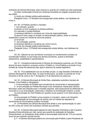 ordinárias da Câmara Municipal, salvo licença ou quando em missão por esta autorizada;
b) sofrer condenação criminal em sentença transitada em julgado enquanto durar
seu efeito;
c) incidir em infração político-administrativa.
Parágrafo Único - O Vereador terá assegurada ampla defesa, nas hipóteses do
inciso II.
Art. 49 - O Prefeito perderá o mandato:
I - por extinção, quando:
a) perder ou tiver suspenso os direitos políticos;
b) o decretar a Justiça Eleitoral;
c) sentença definitiva o condenar por crime de responsabilidade;
d) assumir outro cargo ou função na administração pública, direta ou indireta,
ressalvada a posse em virtude de concurso público;
e) renunciar.
II - por cassação, quando:
a) sentença definitiva o condenar por crime comum;
b) incidir em infração político-administrativa.
Parágrafo Único - O Prefeito terá assegurado ampla defesa, nas hipóteses do
inciso II.
Art. 50 - Aplicam-se aos servidores municipais os mandamentos contidos na
Constituição Federal, no que tange aos demais servidores, quanto à admissão,
afastamento, estabilidade e aposentadoria.
Art. 51 - Compete privativamente à Câmara de Vereadores autorizar, por 2/3 (dois
terços) de seus membros, processo contra o Prefeito e o Vice-Prefeito e proceder à sua
tomada de contas 60 (sessenta) dias após à abertura da sessão legislativa.
Art. 52 - Fica estabelecido que as reuniões anuais, ou seja Sessões Ordinárias da
Câmara Municipal de Simão Dias, na sede do Município, se darão no período de 15 de
Fevereiro à 30 de Junho e de 1º de Agosto à 15 de Dezembro de cada ano.
Art. 53 - A Câmara Municipal de Simão Dias, estabelece subsídios mensais de
Prefeito, Vice-Prefeito e Vereadores:
I - A remuneração do Prefeito será constituída de vencimentos e representação;
II - A remuneração do Prefeito Municipal e dos Vereadores, fixada pela Câmara
Municipal, antes das eleições para o mandato seguinte, será proporcional ao eleitorado do
município e a sua arrecadação, observado o disposto na Constituição Federal, e ainda:
a) remuneração do Vice-Prefeito em quantia nunca superior a 2/3 (dois terços) da
do Prefeito;
b) remuneração do Prefeito nunca superior a 4 (quatro), vezes a do Vereador;
c) atualização de remuneração de acordo com os índices de reajustes de
vencimentos do funcionalismo público municipal;
III - O Presidente da Câmara Municipal terá direito a uma representação no valor
de 20% (vinte por cento) dos subsídios mensais que percebe.
Art. 54 - A Câmara Municipal realizará 8 (oito) Sessões Ordinárias e até 4 (quatro)
Sessões Extraordinárias por mês, sendo que quando da realização de Sessões
Extraordinárias, os Vereadores terão direito à remuneração adicional de 1/15 (um quinze
avos) do seu subsídio mensal normal.
§ 1º - A Câmara Municipal poderá ser convocada pelo Prefeito e pelo Presidente da
 