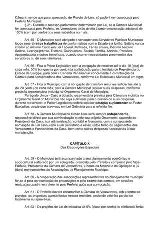 Câmara, sendo que para apreciação de Projeto de Leis, só poderá ser convocada pelo
Prefeito Municipal;
§ 2º - Durante o recesso parlamentar determinado por Lei, se a Câmara Municipal
for convocada pelo Prefeito, os Vereadores terão direito à uma remuneração adicional de
100% (cem por cento) dos seus subsídios normais.
Art. 55 - O Município será obrigado a conceder aos Servidores Públicos Municipais
todos seus direitos trabalhistas de conformidade com o Estado e a União, Salário nunca
inferior ao mínimo fixado em Lei Federal Unificada, Férias anuais, Décimo Terceiro
Salário, Licença-prêmio, Triênios, Quinquênios, Salário Família, Abonos, Pensões,
Aposentadoria e outros benefícios, quando ocorrer necessidades preementes dos
servidores ou de seus familiares.
Art. 56 - Fica o Poder Legislativo com a obrigação de recolher até o dia 10 (dez) de
cada mês, 50% (cinquenta por cento) da contribuição para o Instituto de Previdência do
Estado de Sergipe, para com a Carteira Parlamentar concemente à contribuição da
Câmara para Aposentadoria dos Vereadores, conforme Lei Estadual e Municipal em vigor.
Art. 57 - Fica o Município com à obrigação de transferir recursos suficientes até o
dia 20 (vinte) de cada mês, para a Câmara Municipal custear suas despesas, conforme
previsão orçamentária incluída no Orçamento Geral do Município.
Parágrafo Único - Caso a dotação orçamentária prevista pela Câmara e incluída no
Orçamento Geral do Município não seja suficiente para o custeio de suas despesas
durante o exercício, o Poder Legislativo poderá solicitar dotação suplementar ao Poder
Executivo, desde que aprovado em Lei Ordinária para o referido fim.
Art. 58 - A Câmara Municipal de Simão Dias será sempre independente,
responsável direta por sua administração e pelo seu próprio Orçamento, cabendo ao
Presidente da Casa, sua administração, contábil e financeira, com a consequente
nomeação de um Tesoureiro e um Secretário e estes juntos farão os pagamentos dos
Vereadores e Funcionários da Casa, bem como outras despesas necessárias à sua
manutenção.
CAPÍTULO X
Das Disposições Especiais
Art. 59 - O Município terá acompanhado o seu planejamento econômico e
sociocultural elaborado por um colegiado, presidido pelo Prefeito e composto pelo Vice-
Prefeito, Presidente da Câmara de Vereadores, Líderes da Maioria e da Oposição e 02
(dois) representantes de Associações de Planejamento Municipal.
Art. 60 - A cooperação das associações representativas no planejamento municipal
far-se-á pela apresentação de proposições e pelo exame das demais, em sessões
realizadas quadrimestralmente pelo Prefeito após sua convocação.
Art. 61 - O Prefeito deverá encaminhar à Câmara de Vereadores, sob a forma de
projetos, as propostas apresentadas nessas reuniões, podendo vetá-las parcial ou
totalmente ou aprová-las.
Art. 62 - Os projetos de Lei de iniciativa de 5% (cinco por cento) do eleitorado terão
 
