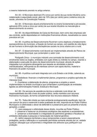 o mesmo tratamento previsto no artigo anterior.
Art. 63 - O Município destinará 5% (cinco por cento) da sua renda tributária como
colaboração à seguridade social, além de 10% (dez por cento) para o sistema único de
saúde, previstos na Constituição Federal.
Art. 64 - O Município atuará prioritariamente no ensino fundamental e pré-escolar,
aplicando 25% (vinte e cinco por cento) de sua receita tributária na manutenção e
desenvolvimento do ensino.
Art. 65 - As disponibilidades de Caixa do Município, bem como das empresas sob
seu controle, serão depositadas em instituições financeiras oficiais, ressalvados os casos
previstos em Lei.
Art. 66 - A política de Desenvolvimento Rural tem como objetivos o fortalecimento
socioeconômico do município, a fixação do homem ao campo, com padrão de vida digno
do ser humano e diminuição das discrepâncias sociais na zona urbana com a rural.
Art. 67 - O desenvolvimento rural deverá ser implementado através de Planos de
Desenvolvimento Municipal, que contemplem o setor rural.
Parágrafo Único - o município indicará uma comissão de desenvolvimento rural,
envolvendo todos os órgãos, entidades com ação direta ou indireta no campo, visando a
elaboração e execução do plano de desenvolvimento municipal, através de ações
integradas num programa abrangente que respeite as atividades e planos
individualizados, reforçando os de interesse comum com apoio técnico, material e
financeiro do poder municipal.
Art. 68 - A política rural será integrada com a do Estado e da União, cabendo ao
município:
I - Estabelecer, financiar e implementar planos, programas e projetos agrícolas de
interesse local;
II - Coordenar a elaboração de planos, programas e projetos a serem
implementados no âmbito municipal e que contemplem a participação de entidades
ligadas as administrações Federal, Estadual e Municipal.
Art. 69 - Os serviços de assistência técnica e extensão rural oficial, de
responsabilidade dos três níveis do poder público, serão mantidos com recursos
financeiros municipais, de forma complementar dos recursos estadual e federal.
Art. 70 - Todos têm direito ao meio ambiente ecologicamente equilibrado, bem de
uso comum do povo e essencial à sadia qualidade de vida, impondo-se ao Poder Público
Municipal e à coletividade o dever de defendê-lo e preservá-lo para as presente e futuras
gerações, a saber:
1º - para assegurar a efetividade desse direito, incumbe ao Poder Público:
I - preservar e restaurar os processos ecológicos das espécies e ecossistemas;
II - preservar a diversidade e a integridade do patrimônio genético e fiscalizar as
entidades dedicadas à pesquisa e manipulação de material genético;
III - definir espaços territoriais e seus componentes a serem especialmente
protegidos, sendo a alteração e a supressão permitidas somente através de Lei, vedada
qualquer utilização que comprometa a integridade dos atributos que justifiquem sua
proteção;
 