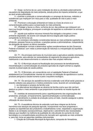 IV - Exigir, na forma da Lei, para instalação de obra ou atividade potencialmente
causadora de degradação do meio ambiente, estudo prévio de impacto ambiental, a que
se dará ampla publicidade;
V - controlar a produção e comercialização e o emprego de técnicas, métodos e
substâncias que impliquem em risco para a vida, qualidade de vida e para o meio
ambiente;
VI - Promover a educação ambiental em todos os níveis de ensino e a
conscientização pública para a preservação do meio ambiente;
VII - Proteger a fauna e a flora, na forma da Lei, das práticas que coloquem em
risco sua função ecológica, provoquem a extinção de espécies ou submetam os animais a
crueldade.
2º - aquele que explorar recursos minerais fica obrigado a recuperar o meio
ambiente degradado, de acordo com solução técnica exigida pelo órgão público
competente na forma da Lei.
3º - as condutas e atividades consideradas lesivas ao meio ambiente sujeitarão os
infratores, pessoas físicas ou jurídicas, a sanções penais e administrativas, independente
da obrigação de reparar os danos causados.
4º - estabelecer normas e desenvolver ações complementares às dos Governos
Federal e Estadual, com vistas a preservação da natureza e a recuperação do equilíbrio
ecológico.
Art. 71 - Os principais estímulos do município para a agricultura estarão orientados,
prioritariamente, para atender às necessidades do segmento da pequena agricultura,
viabilizando o seu desenvolvimento e o alcance das mais amplas melhorias.
Art. 72 - O Município atuará na fiscalização dos processos de beneficiamento,
industrialização e comercialização de produtos agrícolas de origem animal ou vegetal,
visando à preservação da saúde pública.
Art. 73 - O Município, em consonância com a Legislação Federal e Estadual,
estabelecerá Lei Complementar visando do controle na utilização de agrotóxicos e outros
produtos perigosos à saúde humana e para o equilíbrio ecológico.
Art. 74 - Os serviços de assistência técnica e extensão rural oficial serão gratuitos e
estarão voltados aos pequenos e médios produtores rurais, levando em consideração:
I - os interesses e anseios da família rural;
II - as alternativas tecnológicas ao alcance da família rural e que não venham
destruir ou poluir o meio ambiente e que proporcione incremento na receita líquida da
família;
III - medidas de assessoramento para o aperfeiçoamento das organizações dos
produtores, produção, armazenamento, agroindustrialização e comercialização;
IV - atendimento à unidade de produção como um todo, visando assegurar a plena
utilização de seus recursos.
Art. 75 - A assistência técnica de extensão rural deve integrar-se de forma
harmônica aos serviços de pesquisa agrícola, incorporando nos seus programas e
projetos as experiências dos produtores e trabalhadores rurais, respeitada a organização
destes e as condições socioeconômicas, objetivando o atendimento das necessidades
básicas que resultem na melhoria da qualidade de vida através do aumento do nível
tecnológico e a competitividade econômica de mercado sem agressão ao meio ambiente
e, para isto, toma as seguintes medidas instrumentais.
I - Criação de Comissão Municipal da Agricultura, composta de Vereadores,
 