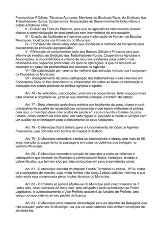 Funcionários Públicos, Técnicos Agrícolas, Membros do Sindicato Rural, do Sindicato dos
Trabalhadores Rurais, Cooperativas, Associações de Desenvolvimento Comunitário e
outras entidades afins;
II - Criação da Feira do Produtor, para que os agricultores interessados possam
efetuar a comercialização de seus produtos sem interferência do atravessador;
III - Criação de facilidades e incentivos para implantação de Hortas nas Escolas
Municipais, localizadas nos Povoados do Município;
IV - Promoção de meios adequados que conduzam a melhoria do transporte para
escoamento da produção agropecuária;
V - Efetivação de compromisso junto aos Bancos Oficiais e Privados para que
informe de imediato ao Sindicato dos Trabalhadores Rurais, Cooperativas Agrícolas e
Associações, a disponibilidade e volume de recursos existentes para crédito rural,
destinados aos pequenos produtores, os tipos de operações, a que os recursos se
destinam e o prazo de permanência dos recursos na Agência;
VI - Obrigatoriedade permanente da melhoria das estradas vicinais que incorporam
os Povoados do Município;
VII - Asseguramento da plena participação dos trabalhadores rurais reunidos em
Sociedades Civis do tipo associativo ou cooperativo em todas as fases de elaboração e
execução dos planos públicos de política agrícola e agrária.
Art. 76 - As entidades, associações, sindicatos e cooperativas, terão espaços livres
para orientar e organizar-se, junto às sua clientela principal, o homem do campo.
Art. 77 - Será oferecida assistência médica aos habitantes da zona urbana e rural,
principalmente aqueles de necessidades comprovada e que sejam efetivamente pobres,
para isso, o município deve criar postos de saúde em cada conjunto e Bairros da zona
urbana, como também na zona rural, em cada região ou povoado e mantê-lo sempre com
um auxiliar de enfermagem para o atendimento de seus habitantes.
Art. 78 - O Município fixará horário para o funcionamento de todos os Agentes
Financeiros, que coincida com horário da Capital do Estado.
Art. 79 - O Município concederá a todos os excepcionais e idosos com mais de 65
anos, isenção do pagamento de passagens em todos os coletivos que trafegam no
território Municipal.
Art. 80 - O Município concederá isenção de impostos a todos os feirantes e
barraqueiros que residam no Município e comercializem frutas, hortaliças, batatas e
outras féculas, que tenham sido por eles produzidas em seus propriedades rurais.
Art. 81 - O Município isentará do Imposto Predial Territorial e Urbano - IPTU, todos
os proprietários de imóveis, cuja renda familiar não atinja 2 (dois) salários mínimos e que
esta renda seja comprovada pelos órgãos técnicos do Município.
Art. 82 - O Prefeito só poderá afastar-se do Município pelo prazo máximo de 7
(sete) dias, caso necessite de mais dias, será obrigado a pedir autorização ao Poder
Legislativo, e automaticamente o Vice-Prefeito assumirá as funções de Prefeito, pelo
tempo correspondente ao seu pedido de licença.
Art. 83 - O Município deve fornecer alimentação para os detentos da Delegacia que
não possuam parentes no Município, ou que os seus parentes não tenham condições de
alimentá-los.
 