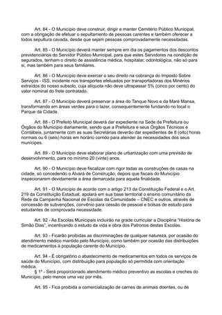 Art. 84 - O Município deve construir, dirigir e manter Cemitério Público Municipal,
com a obrigação de efetuar o sepultamento de pessoas carentes e também oferecer a
todos sepultura cavada, desde que sejam pessoas comprovadamente necessitadas.
Art. 85 - O Município deverá manter sempre em dia os pagamentos dos descontos
previdenciários do Servidor Público Municipal, para que estes Servidores na condição de
segurados, tenham o direito de assistência médica, hospitalar, odontológica, não só para
si, mas também para seus familiares.
Art. 86 - O Município deve exercer o seu direito na cobrança do Imposto Sobre
Serviços - ISS, incidente nos transportes efetuados por transportadoras dos Minérios
extraídos do nosso subsolo, cuja alíquota não deve ultrapassar 5% (cinco por cento) do
valor nominal do frete contratado.
Art. 87 - O Município deverá preservar a área do Tanque Novo e da Maré Mansa,
transformando em áreas verdes para o lazer, consequentemente fundando no local o
Parque da Cidade.
Art. 88 - O Prefeito Municipal deverá dar expediente na Sede da Prefeitura ou
Órgãos do Município diariamente, sendo que a Prefeitura e seus Órgãos Técnicos e
Contábeis, juntamente com as suas Secretárias deverão dar expedientes de 8 (oito) horas
normais ou 6 (seis) horas em horário corrido para atender às necessidades dos seus
munícipes.
Art. 89 - O Município deve elaborar plano de urbanização com uma previsão de
desenvolvimento, para no mínimo 20 (vinte) anos.
Art. 90 - O Município deve fiscalizar com rigor todas as construções de casas na
cidade, só concedendo o Alvará de Construção, depois que fiscais do Município
inspecionarem devidamente a área demarcada para aquela finalidade.
Art. 91 - O Município de acordo com o artigo 213 da Constituição Federal e o Art.
219 da Constituição Estadual, apolará em sua base territorial o ensino comunitário da
Rede da Campanha Nacional de Escolas da Comunidade – CNEC e outros, através de
concessão de subvenções, convênio para cessão de pessoal e bolsas de estudo para
estudantes de comprovada necessidade.
Art. 92 - As Escolas Municipais incluirão na grade curricular a Disciplina “História de
Simão Dias”, incentivando o estudo da vida e obra dos Patronos destas Escolas.
Art. 93 - Ficarão proibidas as discriminações de qualquer natureza, por ocasião do
atendimento médico mantido pelo Município, como também por ocasião das distribuições
de medicamentos à população carente do Município.
Art. 94 - É obrigatório o abastecimento de medicamentos em todos os serviços de
saúde do Município, com distribuição para população só permitida com orientação
médica.
§ 1º - Será proporcionado atendimento médico preventivo as escolas e creches do
Município, pelo menos uma vez por mês.
Art. 95 - Fica proibida a comercialização de carnes de animais doentes, ou de
 