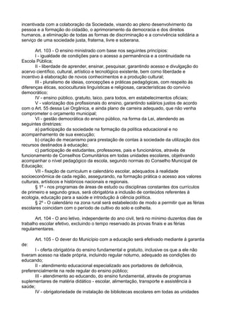 incentivada com a colaboração da Sociedade, visando ao pleno desenvolvimento da
pessoa e a formação do cidadão, o aprimoramento da democracia e dos direitos
humanos, a eliminação de todas as formas de discriminação e a convivência solidária a
serviço de uma sociedade justa, fraterna, livre e soberana.
Art. 103 - O ensino ministrado com base nos seguintes princípios:
I - igualdade de condições para o acesso a permanência e a continuidade na
Escola Pública;
II - liberdade de aprender, ensinar, pesquisar, garantindo acesso e divulgação do
acervo científico, cultural, artístico e tecnológico existente, bem como liberdade e
incentivo à elaboração de novos conhecimentos e a produção cultural;
III - pluralismo de ideias, concepções e práticas pedagógicas, com respeito às
diferenças éticas, socioculturais linguísticas e religiosas, características do convívio
democrático;
IV - ensino público, gratuito, laico, para todos, em estabelecimentos oficiais;
V - valorização dos profissionais do ensino, garantindo salários justos de acordo
com o Art. 55 dessa Lei Orgânica, e ainda plano de carreira adequado, que não venha
comprometer o orçamento municipal;
VI - gestão democrática do ensino público, na forma da Lei, atendendo as
seguintes diretrizes:
a) participação da sociedade na formação da política educacional e no
acompanhamento de sua execução;
b) criação de mecanismo para prestação de contas à sociedade da utilização dos
recursos destinados à educação;
c) participação de estudantes, professores, pais e funcionários, através de
funcionamento de Conselhos Comunitários em todas unidades escolares, objetivando
acompanhar o nível pedagógico da escola, segundo normas do Conselho Municipal de
Educação;
VII - fixação de curriculum e calendário escolar, adequados à realidade
socioeconômica de cada região, assegurando, na formação prática o acesso aos valores
culturais, artísticos e históricos nacionais e regionais.
§ 1º - nos programas de áreas de estudo ou disciplinas constantes dos currículos
de primeiro e segundo graus, será obrigatória a inclusão de conteúdos referentes à
ecologia, educação para a saúde e introdução à ciência política.
§ 2º - O calendário na zona rural será estabelecido de modo a permitir que as férias
escolares coincidam com o período de cultivo do solo e colheita.
Art. 104 - O ano letivo, independente do ano civil, terá no mínimo duzentos dias de
trabalho escolar efetivo, excluindo o tempo reservado às provas finais e as férias
regulamentares.
Art. 105 - O dever do Município com a educação será efetivado mediante á garantia
de:
I - oferta obrigatória do ensino fundamental e gratuito, inclusive os que a ele não
tiveram acesso na idade própria, incluindo regular noturno, adequado as condições do
educando;
II - atendimento educacional especializado aos portadores de deficiência,
preferencialmente na rede regular do ensino público;
III - atendimento ao educando, do ensino fundamental, através de programas
suplementares de matéria didático - escolar, alimentação, transporte e assistência à
saúde;
IV - obrigatoriedade de instalação de bibliotecas escolares em todas as unidades
 