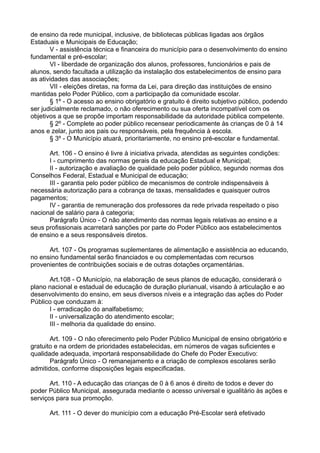 de ensino da rede municipal, inclusive, de bibliotecas públicas ligadas aos órgãos
Estaduais e Municipais de Educação;
V - assistência técnica e financeira do município para o desenvolvimento do ensino
fundamental e pré-escolar;
VI - liberdade de organização dos alunos, professores, funcionários e pais de
alunos, sendo facultada a utilização da instalação dos estabelecimentos de ensino para
as atividades das associações;
VII - eleições diretas, na forma da Lei, para direção das instituições de ensino
mantidas pelo Poder Público, com a participação da comunidade escolar.
§ 1º - O acesso ao ensino obrigatório e gratuito é direito subjetivo público, podendo
ser judicialmente reclamado, o não oferecimento ou sua oferta incompatível com os
objetivos a que se propõe importam responsabilidade da autoridade pública competente.
§ 2º - Complete ao poder público recensear periodicamente às crianças de 0 à 14
anos e zelar, junto aos pais ou responsáveis, pela frequência à escola.
§ 3º - O Município atuará, prioritariamente, no ensino pré-escolar e fundamental.
Art. 106 - O ensino é livre à iniciativa privada, atendidas as seguintes condições:
I - cumprimento das normas gerais da educação Estadual e Municipal;
II - autorização e avaliação de qualidade pelo poder público, segundo normas dos
Conselhos Federal, Estadual e Municipal de educação;
III - garantia pelo poder público de mecanismos de controle indispensáveis à
necessária autorização para a cobrança de taxas, mensalidades e quaisquer outros
pagamentos;
IV - garantia de remuneração dos professores da rede privada respeitado o piso
nacional de salário para à categoria;
Parágrafo Único - O não atendimento das normas legais relativas ao ensino e a
seus profissionais acarretará sanções por parte do Poder Público aos estabelecimentos
de ensino e a seus responsáveis diretos.
Art. 107 - Os programas suplementares de alimentação e assistência ao educando,
no ensino fundamental serão financiados e ou complementadas com recursos
provenientes de contribuições sociais e de outras dotações orçamentárias.
Art.108 - O Município, na elaboração de seus planos de educação, considerará o
plano nacional e estadual de educação de duração plurianual, visando à articulação e ao
desenvolvimento do ensino, em seus diversos níveis e a integração das ações do Poder
Público que conduzam à:
I - erradicação do analfabetismo;
II - universalização do atendimento escolar;
III - melhoria da qualidade do ensino.
Art. 109 - O não oferecimento pelo Poder Público Municipal de ensino obrigatório e
gratuito e na ordem de prioridades estabelecidas, em números de vagas suficientes e
qualidade adequada, importará responsabilidade do Chefe do Poder Executivo:
Parágrafo Único - O remanejamento e a criação de complexos escolares serão
admitidos, conforme disposições legais especificadas.
Art. 110 - A educação das crianças de 0 à 6 anos é direito de todos e dever do
poder Público Municipal, assegurada mediante o acesso universal e igualitário às ações e
serviços para sua promoção.
Art. 111 - O dever do município com a educação Pré-Escolar será efetivado
 