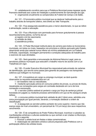 IV - estabelecendo convênio para que a Prefeitura Municipal possa repassar ajuda
financeira destinada aos custos de instalação e posteriormente de manutenção da Liga;
V - organizando anualmente os campeonatos de Futebol de Campo e de Salão.
Art. 121 - O funcionário público municipal que se deslocar habitualmente para o
trabalho através de transporte coletivo, terá direito ao Vale Transporte.
Art. 122 - Fica assegurada assistência para o menor abandonado, no que se refere
à alimentação, saúde e educação.
Art. 123 - Fica o Município com permissão para fornecer gratuitamente à pessoa
reconhecidamente pobres, na forma da Lei:
a) registro civil de nascimento;
b) certidão de óbito;
c) assistência jurídica.
Art. 124 - O Poder Municipal instituirá plano de carreira para todos os funcionários
municipais, em todos os níveis, baseados nos princípios e critérios aprovado pelo Estado,
observando ainda piso salarial nunca inferior ao mínimo estabelecido em Lei Federal
Unificada, capacitação, reciclagem permanente e condições adequadas de trabalho para
o exercício de suas atividades.
Art. 125 - Será garantida a remuneração de Adicional Noturno Legal, para os
servidores públicos municipais que executem o trabalho noturno de acordo com a Lei
Trabalhista em vigor.
Art. 126 - O poder Executivo Municipal fica responsável pela emissão de carteiras
de identificação, que servirá como passe para garantia de passagens nos transportes
coletivos que trafegam no município.
Art. 127 - A investidura em cargo ou emprego municipal, se dará quando
observados os requisitos estabelecidos em Lei:
I - ser brasileiro nato ou naturalizado;
II - mediante aprovação prévia em concurso público de provas, ou provas de títulos,
ressalvadas as nomeações para cargos em comissão declarado em Lei e de livre
nomeação e exoneração;
III - o servidor público estável só perderá o cargo por força de sentença judicial
transitada em julgado ou mediante processo administrativo em que se lhe assegure ampla
defesa;
IV - o concurso público municipal terá validade de até 2 (dois) anos, admitida uma
única prorrogação por igual período, devendo, a nomeação obedecer a ordem de
classificação;
V - é assegurado ao servidor público portador de curso superior, mesmo que não
exerça cargo de nível universitário, um percentual de 1/3 (um terço) dos seus respectivos
vencimentos.
Art. 128 - É de competência do Poder Público Municipal, incentivar e subsidiar as
manifestações artísticas e culturais existentes ou que venham a ser criadas no Município,
observando o seguinte:
I - Priorizar o artista local em festas e datas comemorativas;
II - Elaboração de calendário artístico-cultural preparado pela Prefeitura com a
participação efetiva dos artistas locais.
 