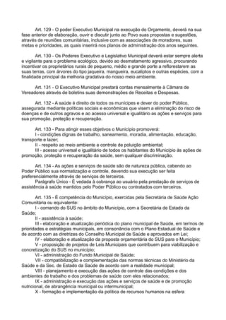 Art. 129 - O poder Executivo Municipal na execução do Orçamento, deverá na sua
fase anterior de elaboração, ouvir e discutir junto ao Povo suas propostas e sugestões,
através de reuniões comunitárias, inclusive com as associações de moradores, suas
metas e prioridades, as quais inserirá nos planos de administração dos anos seguintes.
Art. 130 - Os Poderes Executivo e Legislativo Municipal deverá estar sempre alerta
e vigilante para o problema ecológico, devido ao desmatamento agressivo, procurando
incentivar os proprietários rurais de pequeno, médio e grande porte a reflorestarem as
suas terras, com árvores do tipo jaqueira, mangueira, eucaliptos e outras espécies, com a
finalidade principal da melhoria gradativa do nosso meio ambiente.
Art. 131 - O Executivo Municipal prestará contas mensalmente à Câmara de
Vereadores através de boletins suas demonstrações de Receitas e Despesas.
Art. 132 - A saúde é direito de todos os munícipes e dever do poder Público,
assegurada mediante políticas sociais e econômicas que visem a eliminação do risco de
doenças e de outros agravos e ao acesso universal e igualitário as ações e serviços para
sua promoção, proteção e recuperação.
Art. 133 - Para atingir esses objetivos o Município promoverá:
I - condições dignas de trabalho, saneamento, moradia, alimentação, educação,
transporte e lazer;
II - respeito ao meio ambiente e controle de poluição ambiental;
III - acesso universal e igualitário de todos os habitantes do Município às ações de
promoção, proteção e recuperação da saúde, sem qualquer discriminação.
Art. 134 - As ações e serviços de saúde são de natureza pública, cabendo ao
Poder Público sua normatização e controle, devendo sua execução ser feita
preferencialmente através de serviços de terceiros.
Parágrafo Único - É vedada à cobrança ao usuário pela prestação de serviços de
assistência à saúde mantidos pelo Poder Público ou contratados com terceiros.
Art. 135 - É competência do Município, exercidas pela Secretária de Saúde Ação
Comunitária ou equivalente:
I - comando do SUS no âmbito do Município, com a Secretária de Estado da
Saúde;
II - assistência à saúde;
III - elaboração e atualização periódica do plano municipal de Saúde, em termos de
prioridades e estratégias municipais, em consonância com o Plano Estadual de Saúde e
de acordo com as diretrizes do Conselho Municipal de Saúde e aprovados em Lei;
IV - elaboração e atualização da proposta orçamentária do SUS para o Município;
V - proposição de projetos de Leis Municipais que contribuem para viabilização e
concretização do SUS no município;
VI - administração do Fundo Municipal de Saúde;
VII - compatibilização e complementação das normas técnicas do Ministério da
Saúde e da Sec. de Estado da Saúde de acordo com a realidade municipal;
VIII - planejamento e execução das ações de controle das condições e dos
ambientes de trabalho e dos problemas de saúde com eles relacionados;
IX - administração e execução das ações e serviços de saúde e de promoção
nutricional, de abrangência municipal ou intermunicipal;
X - formação e implementação da política de recursos humanos na esfera
 