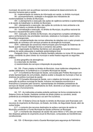 municipal, de acordo com as políticas nacional e estadual de desenvolvimento de
recursos humanos para a saúde;
XI - implementação do sistema de informação em saúde, no âmbito municipal;
XII - acompanhamento, avaliação e divulgação dos indicadores de
morbimortalidade no âmbito do Município;
XIII - o planejamento e execução das ações de vigilância sanitária e epidemiológica
e de saúde do trabalhador no âmbito do Município;
XIV - planejamento e execução, das ações de controle do meio ambiente e de
saneamento básico no âmbito do Município;
XV - normatização e execução, no âmbito do Município, da política nacional de
insumos e equipamentos para a saúde;
XVI - execução, no âmbito do Município, dos programas e projetos estratégicos
para o enfrentamento das prioridades nacionais, estaduais e municipais, assim como
situações emergenciais;
XVII - complementação das normas referentes às relações com o setor privado e a
celebração de contratos com serviços privados de abrangência municipal;
XVIII - celebração de consórcios intermunicipais para formação de Sistemas de
Saúde quando houver indicação técnica e consenso das partes;
XIX - organização de Distritos Sanitários com alocação de recursos técnicos e
práticas de saúde adequadas à realidade epidemiológica local.
Parágrafo Único - Os limites do Distrito Sanitário referidos no inciso XX do presente
artigo, constarão do plano diretor do município e serão fixados segundo os seguintes
critérios:
a) área geográfica de abrangência;
b) a descrição de clientela;
c) resolutividade dos serviços à disposição da população.
Art. 136 - Ficam criados no âmbito do Município, duas instâncias colegiadas de
caráter deliberativo: A Conferência e o Conselho Municipal de Saúde.
§ 1º - A Conferência Municipal de Saúde, convocada pelo Prefeito Municipal com
ampla representação da comunidade, objetiva avaliar a situação do município e fixar as
diretrizes da política municipal de saúde;
§ 2º - O Conselho Municipal de Saúde, com o objetivo de formular e controlar a
execução da política municipal de Saúde, inclusive nos aspectos econômicos e
financeiros é composto pelo Governo, representantes de entidades prestadoras de
serviços de Saúde usuários e trabalhadores do SUS, devendo a Lei dispor sobre sua
organização e funcionamento.
Art. 137 - As instituições privadas poderão participar de forma complementar do
Sistema Único de Saúde, mediante contrato de direito público ou convênio, tendo
preferência as entidades filantrópicas e as sem fins lucrativos.
Art. 138 - O Sistema Único de Saúde no âmbito do Município será financiado com
recursos do orçamento do Município, do Estado, da União, da Seguridade Social, além de
outras fontes.
§ 1º - o conjunto dos recursos destinados às ações e serviços de saúde no
Município constituem o Fundo Municipal de Saúde conforme Lei Municipal;
§ 2º - o montante das despesas de saúde não será inferior a 10% (dez por cento)
das despesas globais do orçamento anual do Município, computadas as transferências
constitucionais.
Art. 139 - O Município criará a Guarda Municipal para segurança do Patrimônio
 