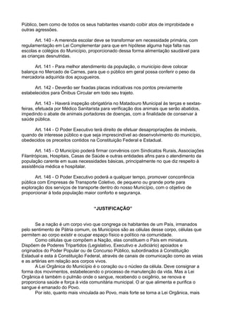 Público, bem como de todos os seus habitantes visando coibir atos de improbidade e
outras agressões.
Art. 140 - A merenda escolar deve se transformar em necessidade primária, com
regulamentação em Lei Complementar para que em hipótese alguma haja falta nas
escolas e colégios do Município, proporcionado dessa forma alimentação saudável para
as crianças desnutridas.
Art. 141 - Para melhor atendimento da população, o município deve colocar
balança no Mercado de Carnes, para que o público em geral possa conferir o peso da
mercadoria adquirida dos açougueiros.
Art. 142 - Deverão ser fixadas placas indicativas nos pontos previamente
estabelecidos para Ônibus Circular em todo seu trajeto.
Art. 143 - Haverá inspeção obrigatória no Matadouro Municipal às terças e sextas-
feiras, efetuada por Médico Sanitarista para verificação dos animais que serão abatidos,
impedindo o abate de animais portadores de doenças, com a finalidade de conservar à
saúde pública.
Art. 144 - O Poder Executivo terá direito de efetuar desapropriações de imóveis,
quando de interesse público e que seja imprescindível ao desenvolvimento do município,
obedecidos os preceitos contidos na Constituição Federal e Estadual.
Art. 145 - O Município poderá firmar convênios com Sindicatos Rurais, Associações
Filantrópicas, Hospitais, Casas de Saúde e outras entidades afins para o atendimento da
população carente em suas necessidades básicas, principalmente no que diz respeito à
assistência médica e hospitalar.
Art. 146 - O Poder Executivo poderá a qualquer tempo, promover concorrência
pública com Empresas de Transporte Coletivo, de pequeno ou grande porte para
exploração dos serviços de transporte dentro do nosso Município, com o objetivo de
proporcionar à toda população maior conforto e segurança.
“JUSTIFICAÇÃO”
Se a nação é um corpo vivo que congrega os habitantes de um País, irmanados
pelo sentimento de Pátria comum, os Municípios são as células desse corpo, células que
permitem ao corpo existir e ocupar espaço físico e político na comunidade.
Como células que compõem a Nação, elas constituem o País em miniatura.
Dispõem de Poderes Tripartidos (Legislativo, Executivo e Judiciário) apoiados e
originados do Poder Popular ou de Concurso Público, subordinados à Constituição
Estadual e esta à Constituição Federal, através de canais de comunicação como as veias
e as artérias em relação aos corpos vivos.
A Lei Orgânica do Município é o coração ou o núcleo da célula. Deve consignar a
forma dos movimentos, estabelecendo o processo de manutenção da vida. Mas a Lei
Orgânica é também o pulmão onde o sangue, recebendo o oxigênio, se renova e
proporciona saúde e força à vida comunitária municipal. O ar que alimenta e purifica o
sangue é emanado do Povo.
Por isto, quanto mais vinculada ao Povo, mais forte se torna a Lei Orgânica, mais
 