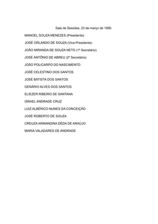 Sala de Sessões, 23 de março de 1990.
MANOEL SOUZA MENEZES (Presidente)
JOSÉ ORLANDO DE SOUZA (Vice-Presidente)
JOÃO MIRANDA DE SOUZA NETO (1º Secretário)
JOSÉ ANTÔNIO DE ABREU (2º Secretário)
JOÃO POLICARPO DO NASCIMENTO
JOSÉ CELESTINO DOS SANTOS
JOSÉ BATISTA DOS SANTOS
GENÁRIO ALVES DOS SANTOS
ELIEZER RIBEIRO DE SANTANA
ISRAEL ANDRADE CRUZ
LUIZ ALBÉRICO NUNES DA CONCEIÇÃO
JOSÉ ROBERTO DE SOUZA
CREUZA ARMANDINA DÉDA DE ARAÚJO
MARIA VALADARES DE ANDRADE
 