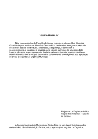“P R E Â M B U L O”
Nós, representantes do Povo Simãodiense, reunidos em Assembleia Municipal
Constituinte para instituir um Município Democrático, destinado a assegurar o exercício
dos direitos sociais e individuais, a liberdade, a segurança, o bem estar, o
desenvolvimento, a igualdade e a justiça como valores supremos de uma sociedade
fraterna, pluralista e sem preconceito, fundada na harmonia social e comprometida na
ordem brasileira, com a solução pacífica das controvérsias, promulgamos, sob a proteção
de Deus, a seguinte Lei Orgânica Municipal.
Projeto de Lei Orgânica do Mu-
nicípio de Simão Dias – Estado
de Sergipe.
A Câmara Municipal do Município de Simão Dias, no uso das atribuições que lhe
confere o Art. 29 da Constituição Federal, votou e promulga a seguinte Lei Orgânica:
 