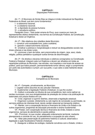 CAPÍTULO I
Disposições Preliminares
Art. 1º - O Município de Simão Dias se integra à União indissolúvel da República
Federativa do Brasil, que tem como fundamentos:
I - a soberania nacional;
II - a cidadania nacional;
III - a dignidade da pessoa humana;
IV - o pluralismo político.
Parágrafo Único - Todo poder emana do Povo, que o exerce por meio de
representantes eleitos diretamente, nos termos da Constituição Federal, da Constituição
Estadual e desta Lei Orgânica.
Art. 2º - São objetivos dos cidadãos deste Município:
I - construir uma sociedade livre, justa e solidária;
II - garantir o desenvolvimento nacional;
III - erradicar a pobreza e marginalização e reduzir as desigualdades sociais nas
áreas urbanas e nas áreas rurais;
IV - promover o bem de todos, sem preconceitos de origem, raça, sexo, idade,
religião, política partidária e quaisquer outras formas de discriminação.
Art. 3º - Os direitos e deveres individuais e coletivos consignados na Constituição
Federal e Estadual, integram esta Lei Orgânica e devem ser afixados em todas as
repartições públicas do Município, nas escolas, nos hospitais e nos locais de acesso ao
público, para que todos possam, permanentemente tomar ciência, exigir o cumprimento
por parte das autoridades e cumprir, por sua parte, o que cabe a cada habitante desse
Município.
CAPÍTULO II
Competência do Município
Art. 4º - Compete, privativamente, ao Município:
I - Legislar sobre assuntos do seu peculiar interesse;
II - Suplementar a legislação Federal e Estadual, no que lhe couber;
III - Instituir e arrecadar os tributos de sua competência, bem como aplicar as
rendas municipais, com sua obrigatoriedade da prestação de contas e da publicação de
balancetes nos prazos fixados em Lei;
IV - Criar, organizar e suprimir distritos, observada a legislação estadual;
V - Organizar e prestar, diretamente ou sob regime de concessão ou permissão, os
serviços públicos de interesse local, dando caráter essencial ao transporte coletivo;
VI - Manter, com a cooperação técnica e financeira da União e do Estado e de
outros organismos, programas de educação pré-escolar e ensino fundamental;
VII - Prestar, com cooperação técnica e financeira da União, Estado e outros
organismos, serviços de atendimento à saúde pública;
VIII - Promover, no que couber, adequado ordenamento territorial, mediante
planejamento e controle do uso, do parcelamento e ocupação do solo urbano;
IX - Velar pela preservação do patrimônio histórico e cultural, observada a
legislação e ação fiscalizadora Federal e Estadual;
X - Assegurar a defesa da ecologia, mediante convênios com o Estado, União e
 