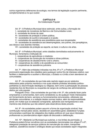 outros organismos defensores da ecologia, nos termos da legislação superior pertinente,
complementando-a no que couber.
CAPÍTULO III
Da Colaboração Popular
Art. 5º - A Prefeitura Municipal deve estimular, entre outras, a formação de:
I - sociedade de moradores de Bairros e de Comunidades rurais;
II - sociedade de donas de casa;
III - sociedades de proteção à ordem pública;
IV - sociedades de auxílio à educação e à saúde;
V - sociedades de assistência aos presidiários para sua recuperação;
VI - sociedades de assistência aos desempregados, aos pobres, aos paraplégicos,
aos idosos e aos doentes mentais;
VII - sociedades de proteção ao esporte, ao lazer, à cultura e às artes.
Art. 6º - A Prefeitura Municipal, entre cidadãos domiciliados exclusivamente no
Município, fomentará a instituição de:
I - cooperativas de agricultores e criadores;
II - cooperativas de construção de moradias e obras públicas;
III - cooperativas de abastecimento rural e urbano;
IV - cooperativas de crédito e de assistência ao consumidor;
V - cooperativas de assistência judiciária.
Art. 7º - Além das entidades indicadas nos Arts. 6º e 7º, a Prefeitura Municipal
promoverá organização dos cidadãos para quaisquer outros fins de interesse coletivo, que
facilitem o desempenho e auxiliem o Município, o Estado e a União a bem atenderem as
comunidades.
Art. 8º - As sociedades de que trata este capítulo regem-se por estatutos
elaborados pelos próprios membros e nos quais estarão proibidas atividades político-
partidárias ou discriminação ideológica ou religiosa, bem como a participação de pessoas
residentes fora do Município ou ocupantes de cargos de confiança dos administradores
eleitos por voto popular.
Parágrafo Único - Das sociedades de que trata o Art. 5º, não poderão fazer parte
empresários e comerciantes, bem como vendedores ou de qualquer modo interessados
em fornecimento de bens, serviços ou funcionamentos remunerados, utilizáveis nas
atividades comunitárias; e a violação destas normas implica, além da responsabilidade
penal, em multas que os estatutos consignarão, aplicáveis aos transgressores e aos
membros das diretorias que não zelarem pela observância deste preceito.
Art. 9º - As sociedades podem assumir a forma de organização sindical, fixar
contribuição mensal pelos sócios, decidida em assembleia geral, estabelecer funções
remuneradas e participar de colegiados dos órgãos públicos em que seus interesses
profissionais ou previdenciários sejam objeto de discussão e deliberação.
Art. 10º - Mediante Lei Municipal que autorize, e nos limites da permissão, a
Prefeitura poderá firmar convênios com as sociedades mencionadas nos artigos 5º e 6º,
delegando prestação de serviços públicos de manutenção da ordem, transportes
coletivos, assistência escolar e análogos desde que essas sociedades sejam integradas
 