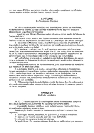 por, pelo menos 2/3 (dois terços) dos cidadãos interessados, usuários ou beneficiários
desses serviços e elejam as diretorias em mandato bienal.
CAPÍTULO IV
Da Fiscalização Municipal
Art. 11º - A fiscalização do Município será exercida pela Câmara de Vereadores,
mediante controle externo, e pelos sistemas de controle interno do poder executivo,
obedecidas as seguintes determinações:
I - o controle pela Câmara Municipal poderá efetuar-se com o auxílio do Tribunal de
Contas do Estado;
II - o parecer prévio, emitido pelo órgão competente sobre as contas anuais do
Prefeito, só deixará de prevalecer por decisão de 2/3 (dois terços) da Câmara Municipal;
III - as contas do Município ficarão, durante 60 (sessenta) dias, anualmente, à
disposição de qualquer contribuinte, para exame e apreciação, podendo ser questionada
sua legitimidade, nos termos da Lei.
§ 1º - Mediante convênio com o Poder Executivo e aprovação pela Câmara de
Vereadores, as sociedades referidas nos artigos 5º e 6º, com os requisitos estabelecidos
no Art. 10 poderão complementar a fiscalização municipal em setores especificados da
administração, pela forma estabelecida entre o Município e as comunidades.
§ 2º - A Prefeitura promoverá em cada bairro, distrito local de indústrias de grande
porte, a instalação de Delegacias Municipais de Atendimento aos Cidadãos, observados
os seguintes preceitos:
I - A Delegacia funcionará em horário comercial, para poder atender os moradores
que trabalham em diferentes turnos;
II - A Delegacia destina-se a receber e encaminhar à Câmara de Vereadores e
demais autoridades competentes as queixas, reclamações, denúncias e sugestões do
público, mediante protocolo em formulários padronizados em 3 (três) vias, com a
assinatura do interessado ou de pessoas, a rogo, com indicação de identidade e
residência. Uma das vias, com carimbo de recebimento e autenticação da Delegacia,
permanecerá com o cidadão;
III - A Delegacia exigirá das autoridades o recibo da via que lhes foi endereçada e
informará o interessado sobre o andamento da iniciativa, instaurando processo baseado
na via em seu poder.
CAPÍTULO V
Do Poder Legislativo
Art. 12 - O Poder Legislativo é exercido pela Câmara de Vereadores, composta
pelos seus representantes, cumprindo-lhe legislar privativamente sobre:
I - organização dos seus trabalhos, como a elaboração de Regimento Interno,
aprovado pela maioria dos seus membros;
II - nomeação dos funcionários de sua secretária, elaborando o respectivo
regimento;
III - elaboração das leis, respeitada, no que couber, a iniciativa do Prefeito;
IV - decisão, por maioria absoluta, sobre os vetos do Prefeito;
V - zelo pelo fiel cumprimento das leis internas.
Parágrafo Único - Os cidadãos eleitores domiciliados no Município que somarem
 